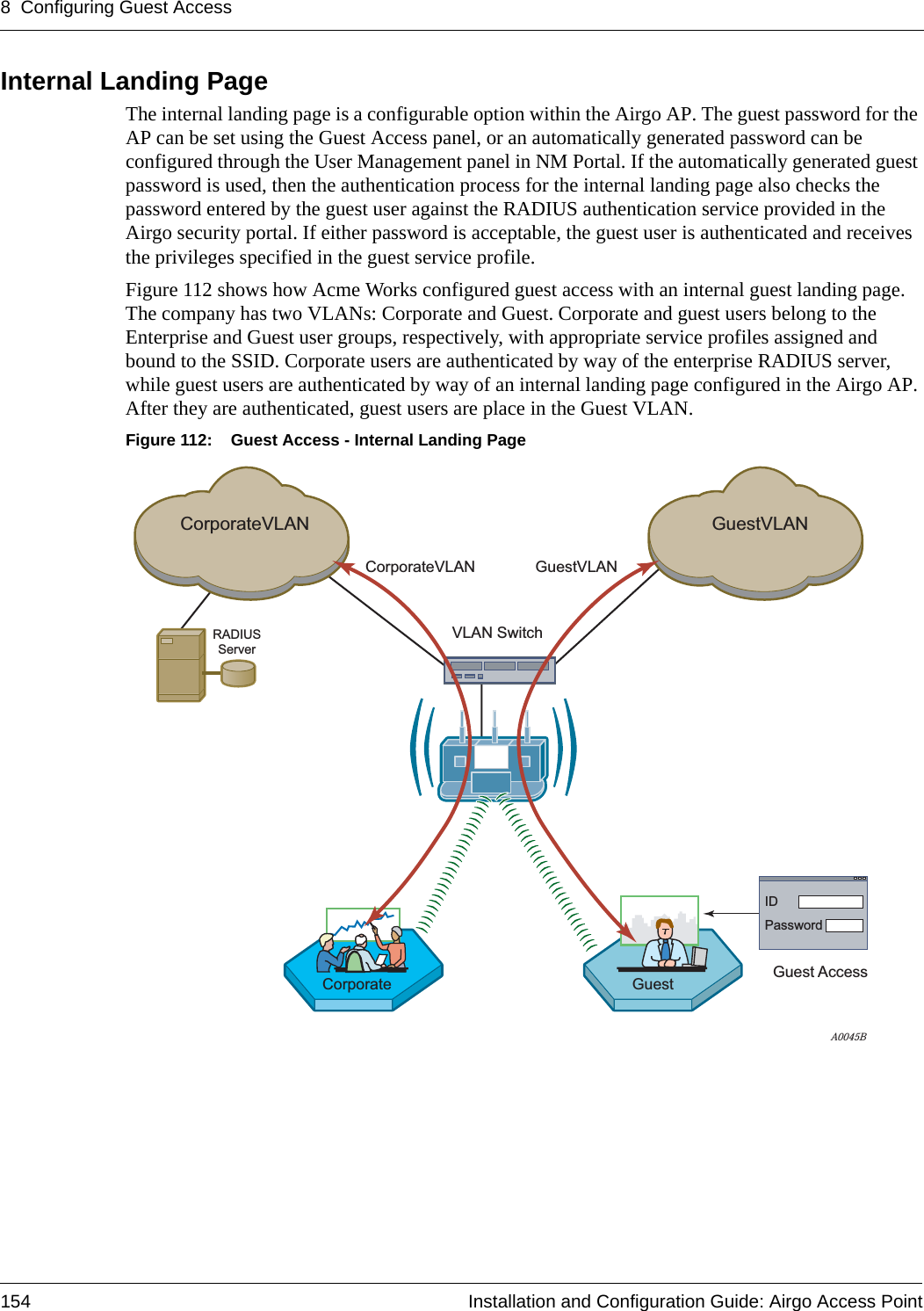 8 Configuring Guest Access154 Installation and Configuration Guide: Airgo Access PointInternal Landing Page The internal landing page is a configurable option within the Airgo AP. The guest password for the AP can be set using the Guest Access panel, or an automatically generated password can be configured through the User Management panel in NM Portal. If the automatically generated guest password is used, then the authentication process for the internal landing page also checks the password entered by the guest user against the RADIUS authentication service provided in the Airgo security portal. If either password is acceptable, the guest user is authenticated and receives the privileges specified in the guest service profile.Figure 112 shows how Acme Works configured guest access with an internal guest landing page. The company has two VLANs: Corporate and Guest. Corporate and guest users belong to the Enterprise and Guest user groups, respectively, with appropriate service profiles assigned and bound to the SSID. Corporate users are authenticated by way of the enterprise RADIUS server, while guest users are authenticated by way of an internal landing page configured in the Airgo AP. After they are authenticated, guest users are place in the Guest VLAN.Figure 112: Guest Access - Internal Landing PageRADIUSServerA0045BCorporateVLANCorporateVLANVLAN SwitchGuestVLANGuestVLANCorporate Guest AccessGuestIDPassword