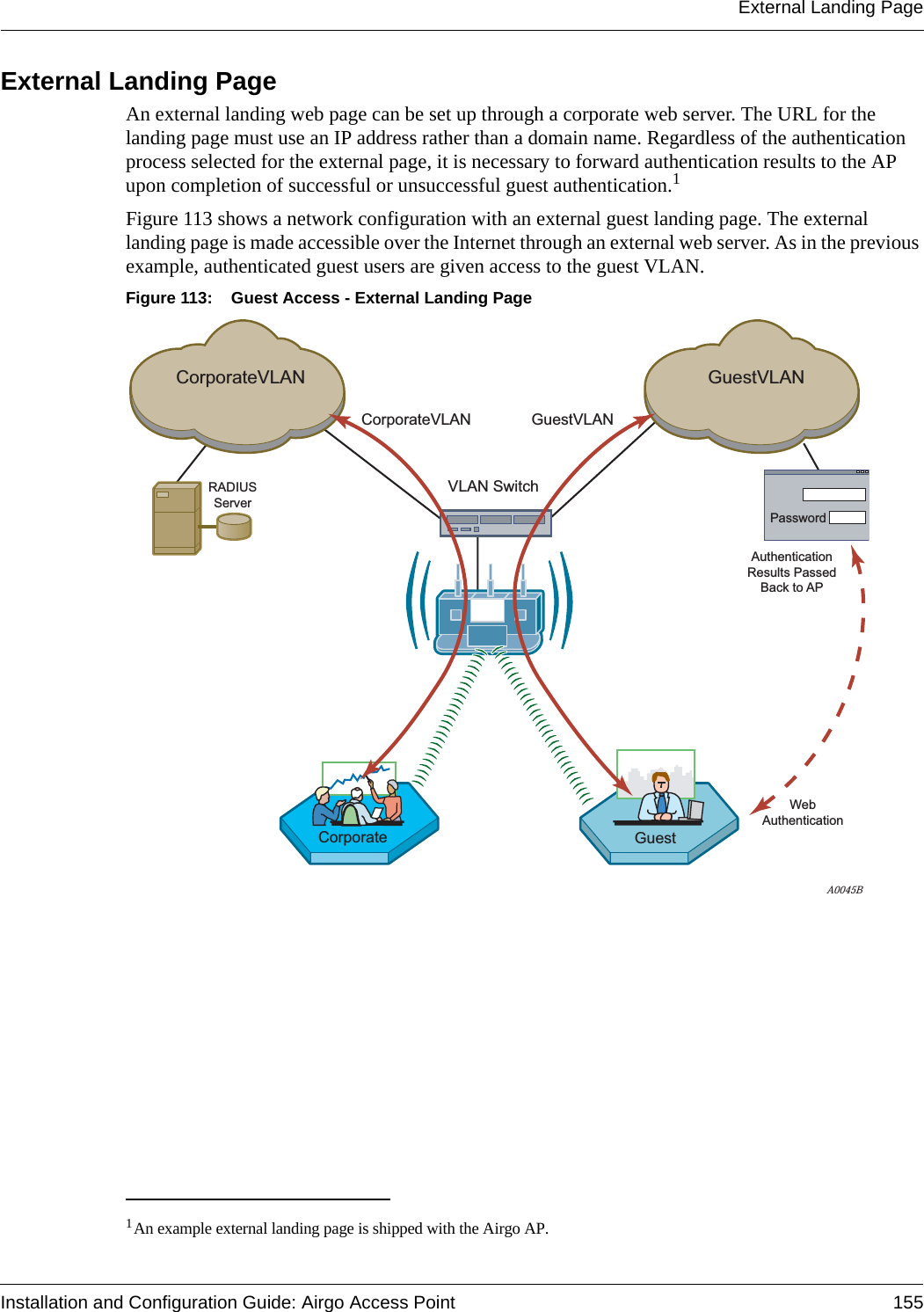 External Landing PageInstallation and Configuration Guide: Airgo Access Point 155External Landing Page An external landing web page can be set up through a corporate web server. The URL for the landing page must use an IP address rather than a domain name. Regardless of the authentication process selected for the external page, it is necessary to forward authentication results to the AP upon completion of successful or unsuccessful guest authentication.1 Figure 113 shows a network configuration with an external guest landing page. The external landing page is made accessible over the Internet through an external web server. As in the previous example, authenticated guest users are given access to the guest VLAN.Figure 113: Guest Access - External Landing Page1An example external landing page is shipped with the Airgo AP.RADIUSServerA0045BCorporateVLANCorporateVLANVLAN SwitchGuestVLANGuestVLANCorporate GuestWebAuthenticationPasswordAuthenticationResults PassedBack to AP