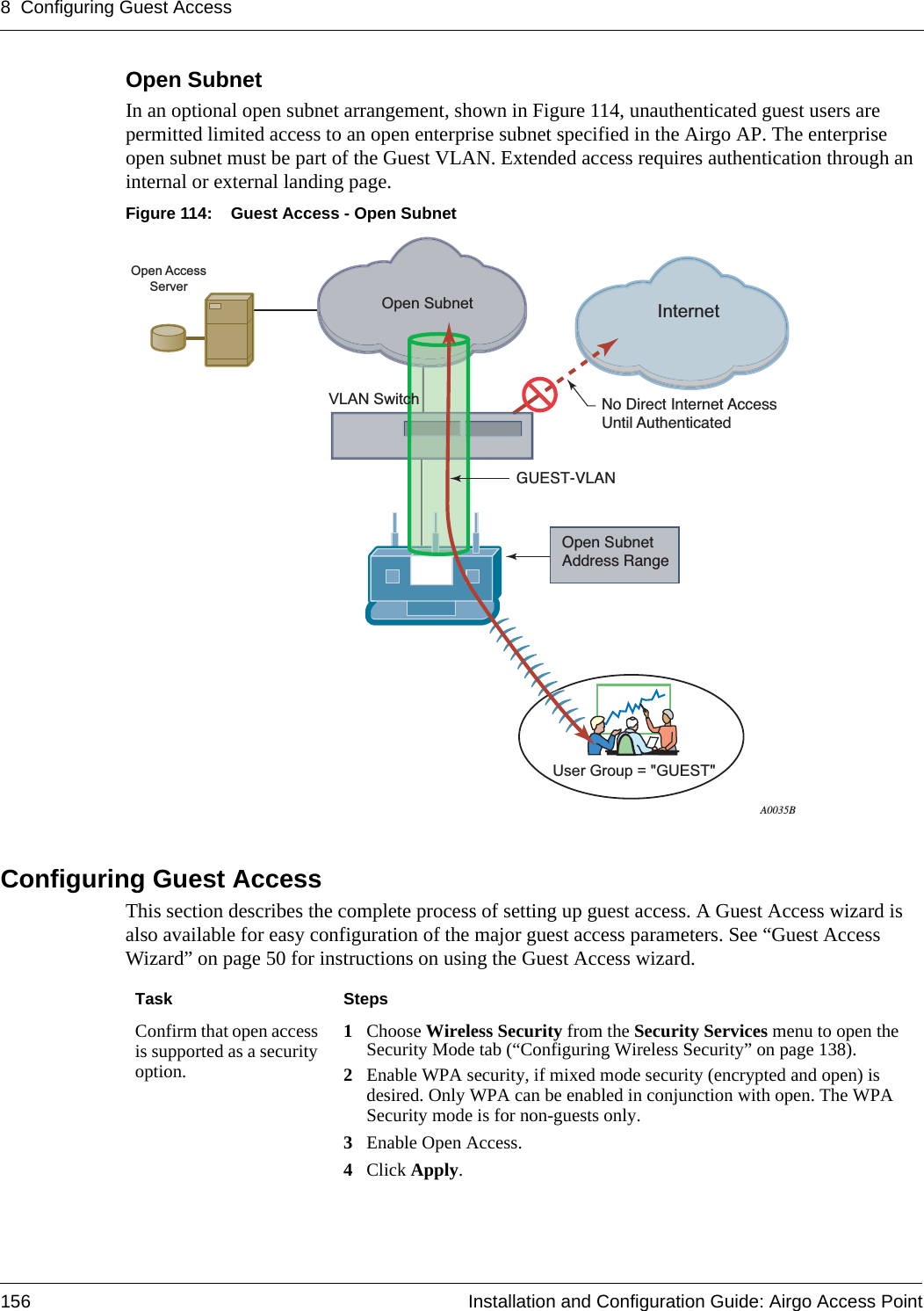 8 Configuring Guest Access156 Installation and Configuration Guide: Airgo Access PointOpen SubnetIn an optional open subnet arrangement, shown in Figure 114, unauthenticated guest users are permitted limited access to an open enterprise subnet specified in the Airgo AP. The enterprise open subnet must be part of the Guest VLAN. Extended access requires authentication through an internal or external landing page.Figure 114: Guest Access - Open SubnetConfiguring Guest AccessThis section describes the complete process of setting up guest access. A Guest Access wizard is also available for easy configuration of the major guest access parameters. See “Guest Access Wizard” on page 50 for instructions on using the Guest Access wizard.InternetVLAN SwitchOpen SubnetOpen SubnetAddress RangeNo Direct Internet AccessUntil AuthenticatedGUEST-VLANA0035BOpen AccessServerUser Group = &quot;GUEST&quot;Task StepsConfirm that open access is supported as a security option.1Choose Wireless Security from the Security Services menu to open the Security Mode tab (“Configuring Wireless Security” on page 138).2Enable WPA security, if mixed mode security (encrypted and open) is desired. Only WPA can be enabled in conjunction with open. The WPA Security mode is for non-guests only.3Enable Open Access.4Click Apply.