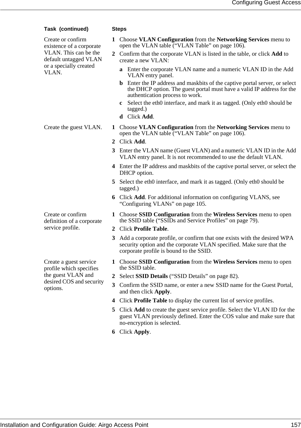 Configuring Guest AccessInstallation and Configuration Guide: Airgo Access Point 157Create or confirm existence of a corporate VLAN. This can be the default untagged VLAN or a specially created VLAN.1Choose VLAN Configuration from the Networking Services menu to open the VLAN table (“VLAN Table” on page 106).2Confirm that the corporate VLAN is listed in the table, or click Add to create a new VLAN:aEnter the corporate VLAN name and a numeric VLAN ID in the Add VLAN entry panel.bEnter the IP address and maskbits of the captive portal server, or select the DHCP option. The guest portal must have a valid IP address for the authentication process to work.cSelect the eth0 interface, and mark it as tagged. (Only eth0 should be tagged.)dClick Add. Create the guest VLAN. 1Choose VLAN Configuration from the Networking Services menu to open the VLAN table (“VLAN Table” on page 106). 2Click Add.3Enter the VLAN name (Guest VLAN) and a numeric VLAN ID in the Add VLAN entry panel. It is not recommended to use the default VLAN.4Enter the IP address and maskbits of the captive portal server, or select the DHCP option.5Select the eth0 interface, and mark it as tagged. (Only eth0 should be tagged.)6Click Add. For additional information on configuring VLANS, see “Configuring VLANs” on page 105.Create or confirm definition of a corporate service profile.1Choose SSID Configuration from the Wireless Services menu to open the SSID table (“SSIDs and Service Profiles” on page 79).2Click Profile Table. 3Add a corporate profile, or confirm that one exists with the desired WPA security option and the corporate VLAN specified. Make sure that the corporate profile is bound to the SSID.Create a guest service profile which specifies the guest VLAN and desired COS and security options.1Choose SSID Configuration from the Wireless Services menu to open the SSID table.2Select SSID Details (“SSID Details” on page 82).3Confirm the SSID name, or enter a new SSID name for the Guest Portal, and then click Apply.4Click Profile Table to display the current list of service profiles.5Click Add to create the guest service profile. Select the VLAN ID for the guest VLAN previously defined. Enter the COS value and make sure that no-encryption is selected. 6Click Apply.Task  (continued) Steps