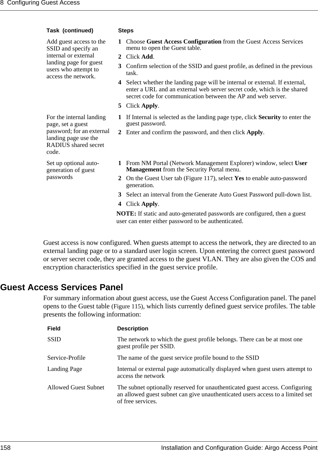 8 Configuring Guest Access158 Installation and Configuration Guide: Airgo Access PointGuest access is now configured. When guests attempt to access the network, they are directed to an external landing page or to a standard user login screen. Upon entering the correct guest password or server secret code, they are granted access to the guest VLAN. They are also given the COS and encryption characteristics specified in the guest service profile.Guest Access Services PanelFor summary information about guest access, use the Guest Access Configuration panel. The panel opens to the Guest table (Figure 115), which lists currently defined guest service profiles. The table presents the following information:Add guest access to the SSID and specify an internal or external landing page for guest users who attempt to access the network.1Choose Guest Access Configuration from the Guest Access Services menu to open the Guest table.2Click Add.3Confirm selection of the SSID and guest profile, as defined in the previous task.4Select whether the landing page will be internal or external. If external, enter a URL and an external web server secret code, which is the shared secret code for communication between the AP and web server.5Click Apply.For the internal landing page, set a guest password; for an external landing page use the RADIUS shared secret code.1If Internal is selected as the landing page type, click Security to enter the guest password.2Enter and confirm the password, and then click Apply. Set up optional auto-generation of guest passwords1From NM Portal (Network Management Explorer) window, select User Management from the Security Portal menu.2On the Guest User tab (Figure 117), select Yes to enable auto-password generation.3Select an interval from the Generate Auto Guest Password pull-down list.4Click Apply.NOTE: If static and auto-generated passwords are configured, then a guest user can enter either password to be authenticated.Task  (continued) StepsField DescriptionSSID The network to which the guest profile belongs. There can be at most one guest profile per SSID.Service-Profile The name of the guest service profile bound to the SSIDLanding Page Internal or external page automatically displayed when guest users attempt to access the networkAllowed Guest Subnet The subnet optionally reserved for unauthenticated guest access. Configuring an allowed guest subnet can give unauthenticated users access to a limited set of free services.