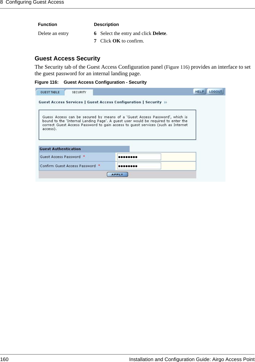 8 Configuring Guest Access160 Installation and Configuration Guide: Airgo Access PointGuest Access SecurityThe Security tab of the Guest Access Configuration panel (Figure 116) provides an interface to set the guest password for an internal landing page. Figure 116: Guest Access Configuration - SecurityDelete an entry 6Select the entry and click Delete. 7Click OK to confirm.Function Description