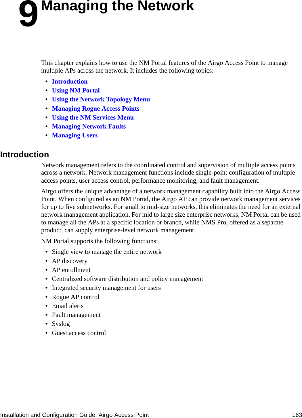 Installation and Configuration Guide: Airgo Access Point 1639Managing the NetworkThis chapter explains how to use the NM Portal features of the Airgo Access Point to manage multiple APs across the network. It includes the following topics:•Introduction•Using NM Portal•Using the Network Topology Menu•Managing Rogue Access Points•Using the NM Services Menu•Managing Network Faults•Managing UsersIntroductionNetwork management refers to the coordinated control and supervision of multiple access points across a network. Network management functions include single-point configuration of multiple access points, user access control, performance monitoring, and fault management. Airgo offers the unique advantage of a network management capability built into the Airgo Access Point. When configured as an NM Portal, the Airgo AP can provide network management services for up to five subnetworks. For small to mid-size networks, this eliminates the need for an external network management application. For mid to large size enterprise networks, NM Portal can be used to manage all the APs at a specific location or branch, while NMS Pro, offered as a separate product, can supply enterprise-level network management.NM Portal supports the following functions:•Single view to manage the entire network•AP discovery•AP enrollment•Centralized software distribution and policy management•Integrated security management for users•Rogue AP control•Email alerts•Fault management•Syslog•Guest access control