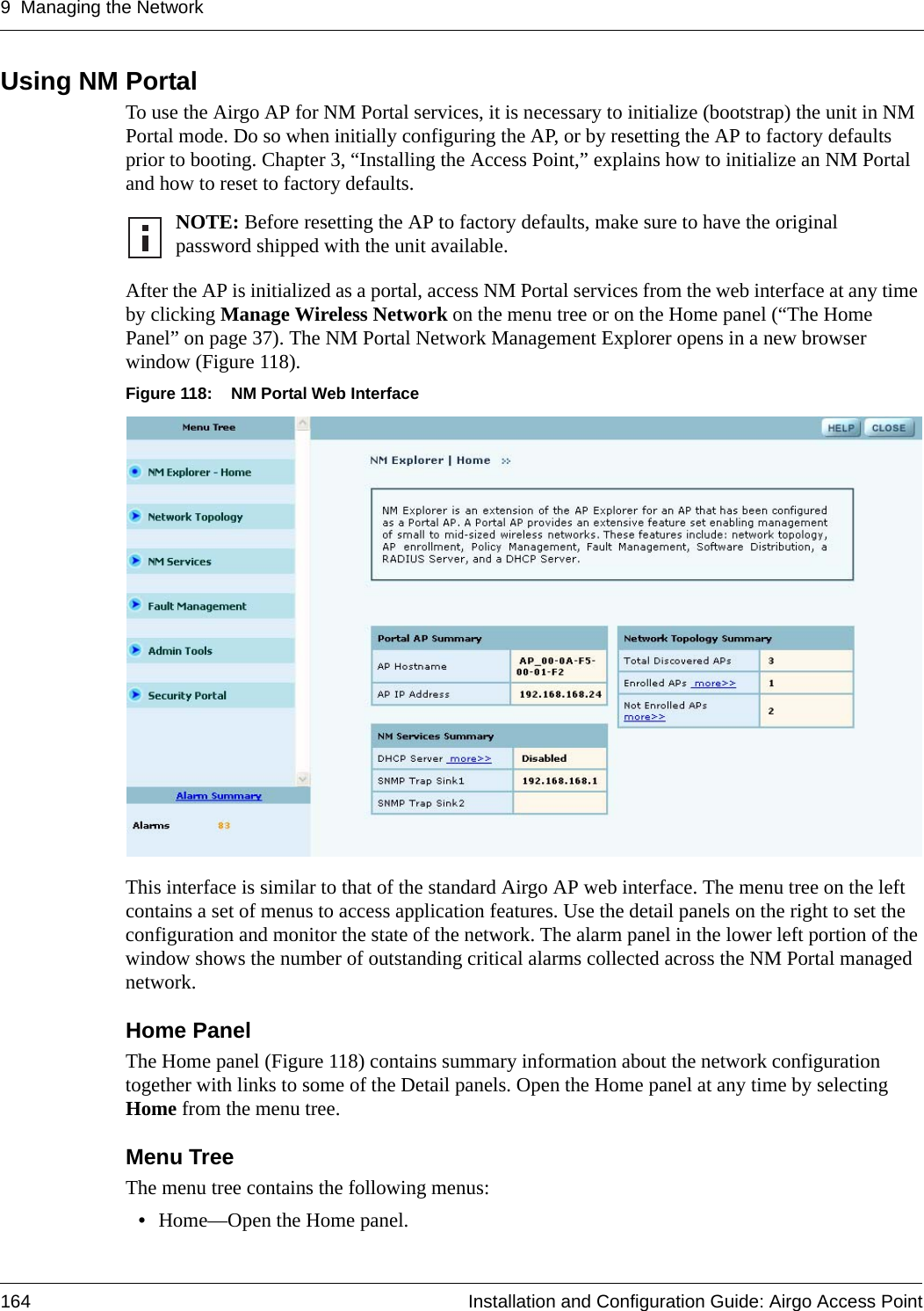 9 Managing the Network164 Installation and Configuration Guide: Airgo Access PointUsing NM PortalTo use the Airgo AP for NM Portal services, it is necessary to initialize (bootstrap) the unit in NM Portal mode. Do so when initially configuring the AP, or by resetting the AP to factory defaults prior to booting. Chapter 3, “Installing the Access Point,” explains how to initialize an NM Portal and how to reset to factory defaults.After the AP is initialized as a portal, access NM Portal services from the web interface at any time by clicking Manage Wireless Network on the menu tree or on the Home panel (“The Home Panel” on page 37). The NM Portal Network Management Explorer opens in a new browser window (Figure 118).Figure 118: NM Portal Web InterfaceThis interface is similar to that of the standard Airgo AP web interface. The menu tree on the left contains a set of menus to access application features. Use the detail panels on the right to set the configuration and monitor the state of the network. The alarm panel in the lower left portion of the window shows the number of outstanding critical alarms collected across the NM Portal managed network.Home PanelThe Home panel (Figure 118) contains summary information about the network configuration together with links to some of the Detail panels. Open the Home panel at any time by selecting Home from the menu tree.Menu TreeThe menu tree contains the following menus:•Home—Open the Home panel.NOTE: Before resetting the AP to factory defaults, make sure to have the original password shipped with the unit available.