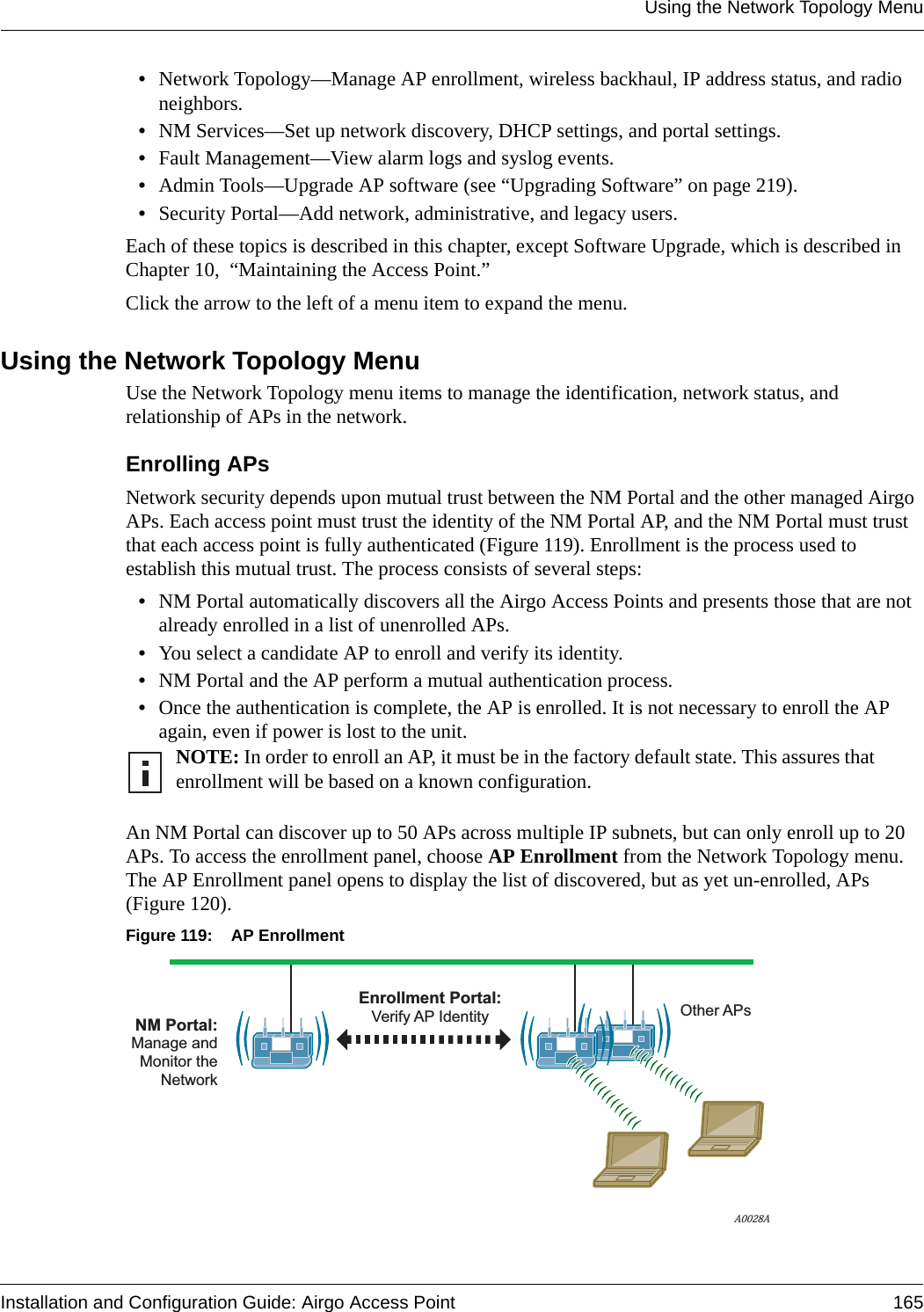 Using the Network Topology MenuInstallation and Configuration Guide: Airgo Access Point 165•Network Topology—Manage AP enrollment, wireless backhaul, IP address status, and radio neighbors.•NM Services—Set up network discovery, DHCP settings, and portal settings.•Fault Management—View alarm logs and syslog events.•Admin Tools—Upgrade AP software (see “Upgrading Software” on page 219).•Security Portal—Add network, administrative, and legacy users.Each of these topics is described in this chapter, except Software Upgrade, which is described in Chapter 10,  “Maintaining the Access Point.”Click the arrow to the left of a menu item to expand the menu.Using the Network Topology MenuUse the Network Topology menu items to manage the identification, network status, and relationship of APs in the network.Enrolling APsNetwork security depends upon mutual trust between the NM Portal and the other managed Airgo APs. Each access point must trust the identity of the NM Portal AP, and the NM Portal must trust that each access point is fully authenticated (Figure 119). Enrollment is the process used to establish this mutual trust. The process consists of several steps:•NM Portal automatically discovers all the Airgo Access Points and presents those that are not already enrolled in a list of unenrolled APs.•You select a candidate AP to enroll and verify its identity.•NM Portal and the AP perform a mutual authentication process.•Once the authentication is complete, the AP is enrolled. It is not necessary to enroll the AP again, even if power is lost to the unit.An NM Portal can discover up to 50 APs across multiple IP subnets, but can only enroll up to 20 APs. To access the enrollment panel, choose AP Enrollment from the Network Topology menu. The AP Enrollment panel opens to display the list of discovered, but as yet un-enrolled, APs (Figure 120). Figure 119: AP EnrollmentNOTE: In order to enroll an AP, it must be in the factory default state. This assures that enrollment will be based on a known configuration.A0028ANM Portal:Manage andMonitor theNetworkOther APsEnrollment Portal:Verify AP Identity