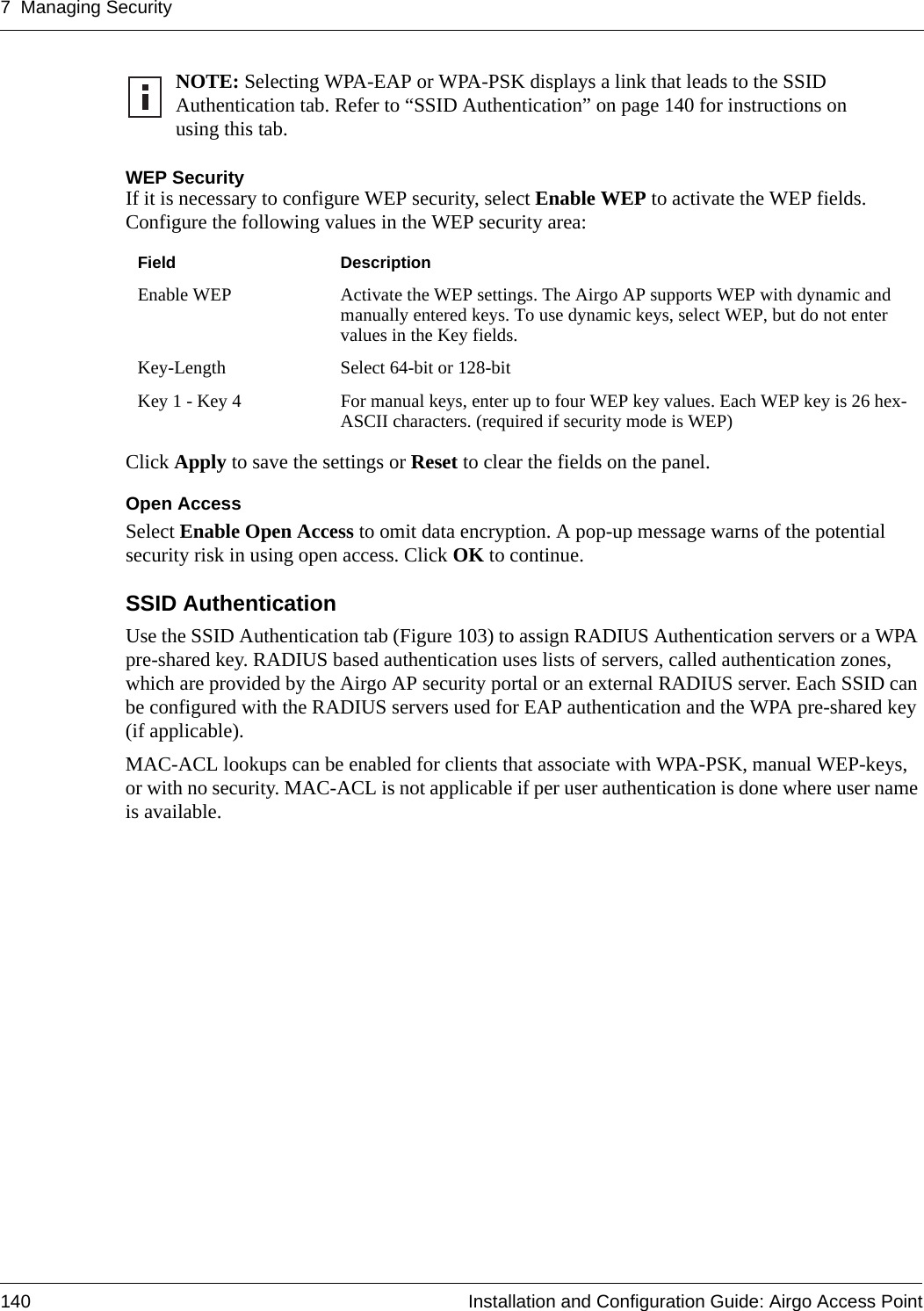 7 Managing Security140 Installation and Configuration Guide: Airgo Access PointWEP SecurityIf it is necessary to configure WEP security, select Enable WEP to activate the WEP fields. Configure the following values in the WEP security area:Click Apply to save the settings or Reset to clear the fields on the panel.Open AccessSelect Enable Open Access to omit data encryption. A pop-up message warns of the potential security risk in using open access. Click OK to continue.SSID Authentication Use the SSID Authentication tab (Figure 103) to assign RADIUS Authentication servers or a WPA pre-shared key. RADIUS based authentication uses lists of servers, called authentication zones, which are provided by the Airgo AP security portal or an external RADIUS server. Each SSID can be configured with the RADIUS servers used for EAP authentication and the WPA pre-shared key (if applicable).MAC-ACL lookups can be enabled for clients that associate with WPA-PSK, manual WEP-keys, or with no security. MAC-ACL is not applicable if per user authentication is done where user name is available.NOTE: Selecting WPA-EAP or WPA-PSK displays a link that leads to the SSID Authentication tab. Refer to “SSID Authentication” on page 140 for instructions on using this tab. Field DescriptionEnable WEP Activate the WEP settings. The Airgo AP supports WEP with dynamic and manually entered keys. To use dynamic keys, select WEP, but do not enter values in the Key fields. Key-Length Select 64-bit or 128-bitKey 1 - Key 4 For manual keys, enter up to four WEP key values. Each WEP key is 26 hex-ASCII characters. (required if security mode is WEP)