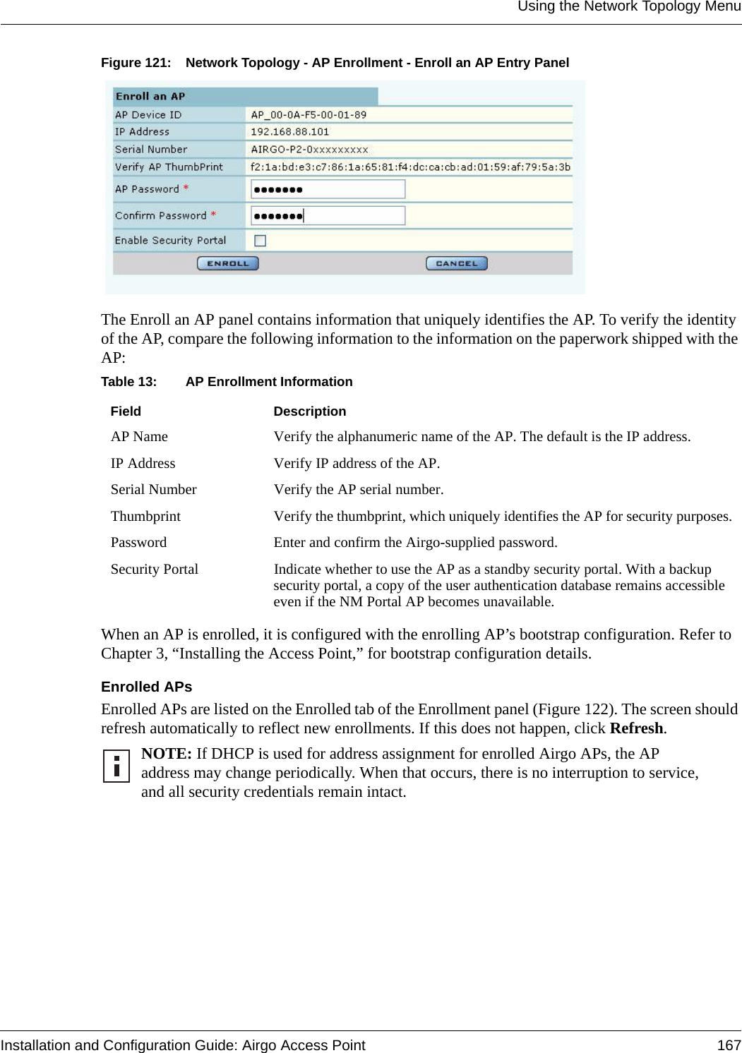 Using the Network Topology MenuInstallation and Configuration Guide: Airgo Access Point 167Figure 121: Network Topology - AP Enrollment - Enroll an AP Entry PanelThe Enroll an AP panel contains information that uniquely identifies the AP. To verify the identity of the AP, compare the following information to the information on the paperwork shipped with the AP:When an AP is enrolled, it is configured with the enrolling AP’s bootstrap configuration. Refer to Chapter 3, “Installing the Access Point,” for bootstrap configuration details.Enrolled APsEnrolled APs are listed on the Enrolled tab of the Enrollment panel (Figure 122). The screen should refresh automatically to reflect new enrollments. If this does not happen, click Refresh. Table 13: AP Enrollment InformationField DescriptionAP Name Verify the alphanumeric name of the AP. The default is the IP address.IP Address Verify IP address of the AP.Serial Number Verify the AP serial number.Thumbprint  Verify the thumbprint, which uniquely identifies the AP for security purposes.Password Enter and confirm the Airgo-supplied password.Security Portal Indicate whether to use the AP as a standby security portal. With a backup security portal, a copy of the user authentication database remains accessible even if the NM Portal AP becomes unavailable.NOTE: If DHCP is used for address assignment for enrolled Airgo APs, the AP address may change periodically. When that occurs, there is no interruption to service, and all security credentials remain intact. 