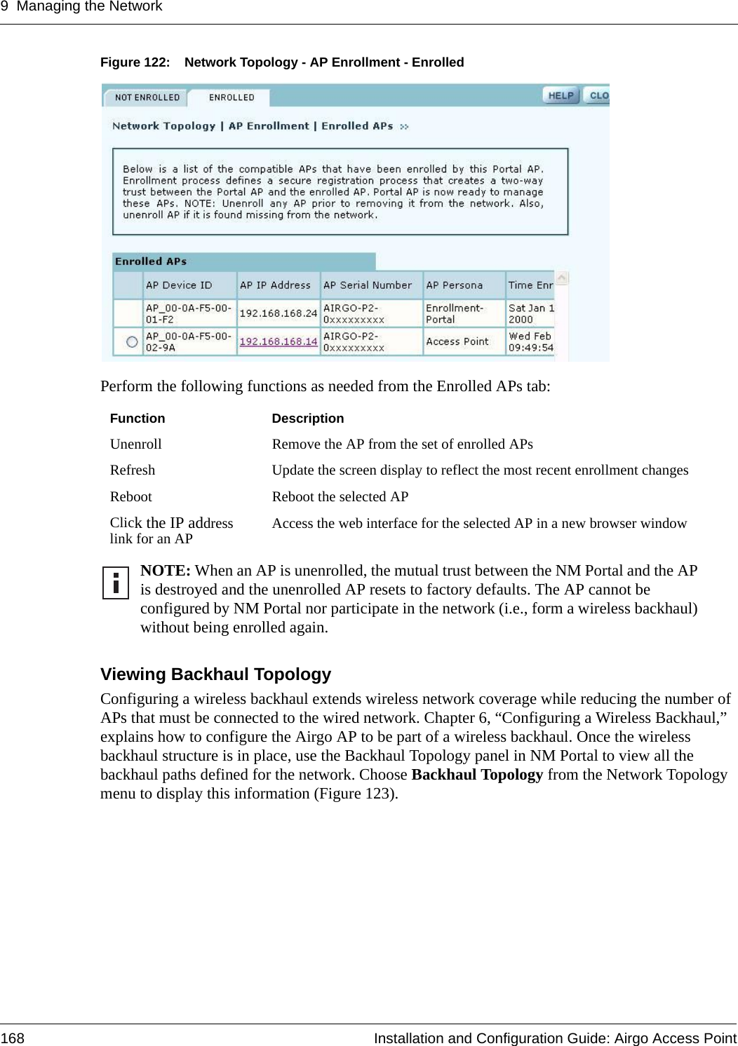 9 Managing the Network168 Installation and Configuration Guide: Airgo Access PointFigure 122: Network Topology - AP Enrollment - EnrolledPerform the following functions as needed from the Enrolled APs tab:Viewing Backhaul Topology Configuring a wireless backhaul extends wireless network coverage while reducing the number of APs that must be connected to the wired network. Chapter 6, “Configuring a Wireless Backhaul,” explains how to configure the Airgo AP to be part of a wireless backhaul. Once the wireless backhaul structure is in place, use the Backhaul Topology panel in NM Portal to view all the backhaul paths defined for the network. Choose Backhaul Topology from the Network Topology menu to display this information (Figure 123). Function DescriptionUnenroll Remove the AP from the set of enrolled APsRefresh Update the screen display to reflect the most recent enrollment changesReboot Reboot the selected APClick the IP address link for an AP Access the web interface for the selected AP in a new browser windowNOTE: When an AP is unenrolled, the mutual trust between the NM Portal and the AP is destroyed and the unenrolled AP resets to factory defaults. The AP cannot be configured by NM Portal nor participate in the network (i.e., form a wireless backhaul) without being enrolled again.