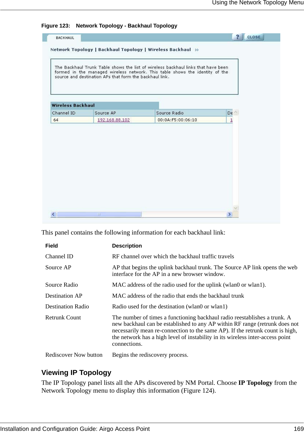 Using the Network Topology MenuInstallation and Configuration Guide: Airgo Access Point 169Figure 123: Network Topology - Backhaul TopologyThis panel contains the following information for each backhaul link:Viewing IP Topology The IP Topology panel lists all the APs discovered by NM Portal. Choose IP Topology from the Network Topology menu to display this information (Figure 124). Field DescriptionChannel ID RF channel over which the backhaul traffic travelsSource AP AP that begins the uplink backhaul trunk. The Source AP link opens the web interface for the AP in a new browser window.Source Radio MAC address of the radio used for the uplink (wlan0 or wlan1).Destination AP MAC address of the radio that ends the backhaul trunkDestination Radio Radio used for the destination (wlan0 or wlan1)Retrunk Count The number of times a functioning backhaul radio reestablishes a trunk. A new backhaul can be established to any AP within RF range (retrunk does not necessarily mean re-connection to the same AP). If the retrunk count is high, the network has a high level of instability in its wireless inter-access point connections.Rediscover Now button Begins the rediscovery process.