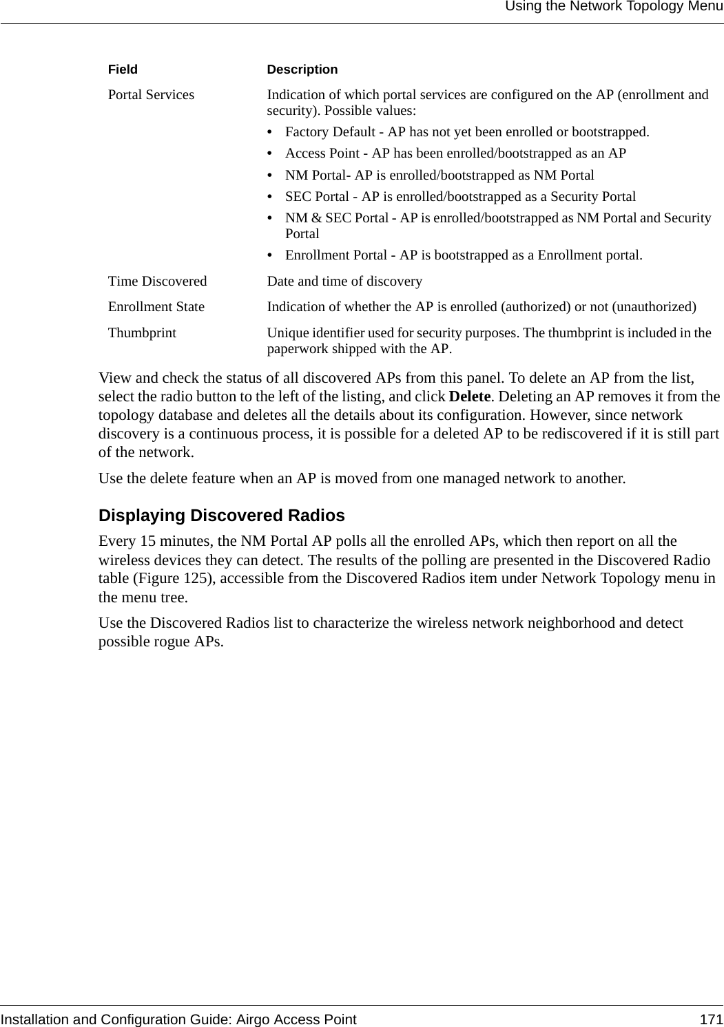 Using the Network Topology MenuInstallation and Configuration Guide: Airgo Access Point 171View and check the status of all discovered APs from this panel. To delete an AP from the list, select the radio button to the left of the listing, and click Delete. Deleting an AP removes it from the topology database and deletes all the details about its configuration. However, since network discovery is a continuous process, it is possible for a deleted AP to be rediscovered if it is still part of the network. Use the delete feature when an AP is moved from one managed network to another. Displaying Discovered RadiosEvery 15 minutes, the NM Portal AP polls all the enrolled APs, which then report on all the wireless devices they can detect. The results of the polling are presented in the Discovered Radio table (Figure 125), accessible from the Discovered Radios item under Network Topology menu in the menu tree.Use the Discovered Radios list to characterize the wireless network neighborhood and detect possible rogue APs.Portal Services Indication of which portal services are configured on the AP (enrollment and security). Possible values:•Factory Default - AP has not yet been enrolled or bootstrapped.•Access Point - AP has been enrolled/bootstrapped as an AP•NM Portal- AP is enrolled/bootstrapped as NM Portal•SEC Portal - AP is enrolled/bootstrapped as a Security Portal•NM &amp; SEC Portal - AP is enrolled/bootstrapped as NM Portal and Security Portal•Enrollment Portal - AP is bootstrapped as a Enrollment portal.Time Discovered Date and time of discoveryEnrollment State Indication of whether the AP is enrolled (authorized) or not (unauthorized)Thumbprint Unique identifier used for security purposes. The thumbprint is included in the paperwork shipped with the AP.Field Description