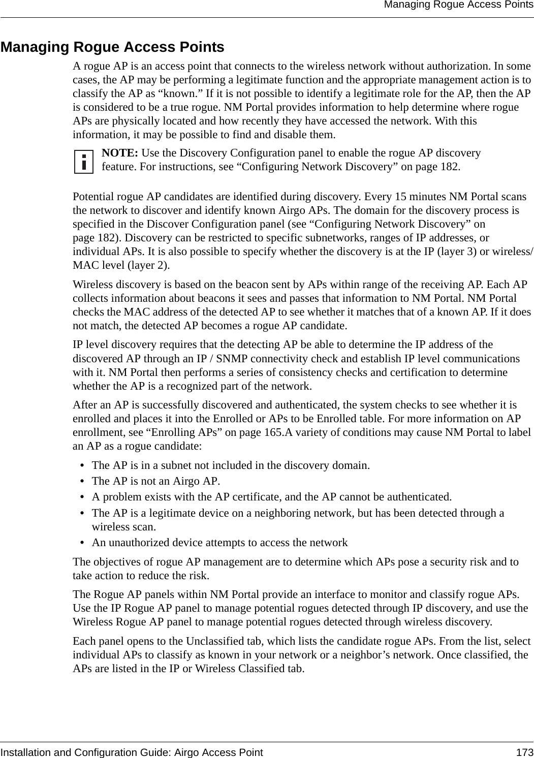 Managing Rogue Access PointsInstallation and Configuration Guide: Airgo Access Point 173Managing Rogue Access PointsA rogue AP is an access point that connects to the wireless network without authorization. In some cases, the AP may be performing a legitimate function and the appropriate management action is to classify the AP as “known.” If it is not possible to identify a legitimate role for the AP, then the AP is considered to be a true rogue. NM Portal provides information to help determine where rogue APs are physically located and how recently they have accessed the network. With this information, it may be possible to find and disable them.Potential rogue AP candidates are identified during discovery. Every 15 minutes NM Portal scans the network to discover and identify known Airgo APs. The domain for the discovery process is specified in the Discover Configuration panel (see “Configuring Network Discovery” on page 182). Discovery can be restricted to specific subnetworks, ranges of IP addresses, or individual APs. It is also possible to specify whether the discovery is at the IP (layer 3) or wireless/MAC level (layer 2). Wireless discovery is based on the beacon sent by APs within range of the receiving AP. Each AP collects information about beacons it sees and passes that information to NM Portal. NM Portal checks the MAC address of the detected AP to see whether it matches that of a known AP. If it does not match, the detected AP becomes a rogue AP candidate.IP level discovery requires that the detecting AP be able to determine the IP address of the discovered AP through an IP / SNMP connectivity check and establish IP level communications with it. NM Portal then performs a series of consistency checks and certification to determine whether the AP is a recognized part of the network. After an AP is successfully discovered and authenticated, the system checks to see whether it is enrolled and places it into the Enrolled or APs to be Enrolled table. For more information on AP enrollment, see “Enrolling APs” on page 165.A variety of conditions may cause NM Portal to label an AP as a rogue candidate:•The AP is in a subnet not included in the discovery domain.•The AP is not an Airgo AP.•A problem exists with the AP certificate, and the AP cannot be authenticated.•The AP is a legitimate device on a neighboring network, but has been detected through a wireless scan.•An unauthorized device attempts to access the networkThe objectives of rogue AP management are to determine which APs pose a security risk and to take action to reduce the risk.The Rogue AP panels within NM Portal provide an interface to monitor and classify rogue APs. Use the IP Rogue AP panel to manage potential rogues detected through IP discovery, and use the Wireless Rogue AP panel to manage potential rogues detected through wireless discovery. Each panel opens to the Unclassified tab, which lists the candidate rogue APs. From the list, select individual APs to classify as known in your network or a neighbor’s network. Once classified, the APs are listed in the IP or Wireless Classified tab.NOTE: Use the Discovery Configuration panel to enable the rogue AP discovery feature. For instructions, see “Configuring Network Discovery” on page 182.