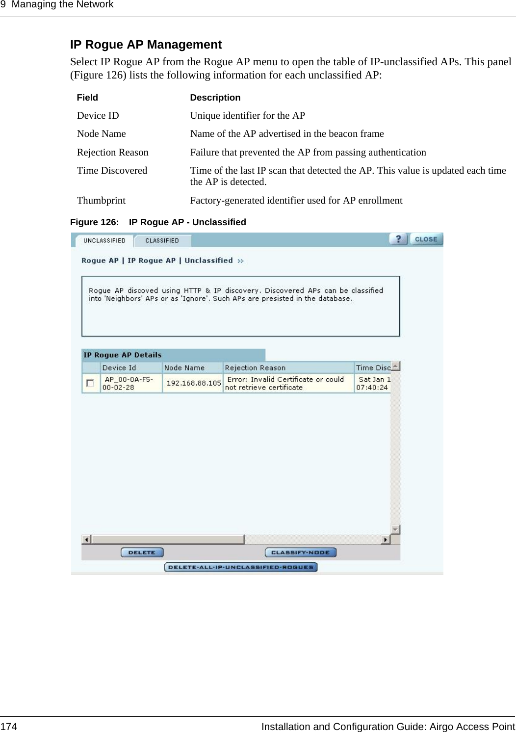 9 Managing the Network174 Installation and Configuration Guide: Airgo Access PointIP Rogue AP ManagementSelect IP Rogue AP from the Rogue AP menu to open the table of IP-unclassified APs. This panel (Figure 126) lists the following information for each unclassified AP:Figure 126: IP Rogue AP - UnclassifiedField DescriptionDevice ID Unique identifier for the APNode Name Name of the AP advertised in the beacon frameRejection Reason Failure that prevented the AP from passing authenticationTime Discovered Time of the last IP scan that detected the AP. This value is updated each time the AP is detected.Thumbprint Factory-generated identifier used for AP enrollment