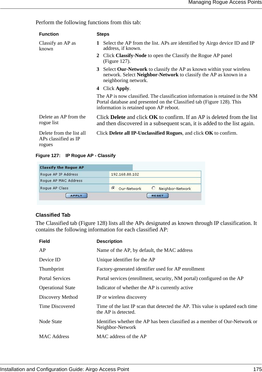 Managing Rogue Access PointsInstallation and Configuration Guide: Airgo Access Point 175Perform the following functions from this tab:Figure 127: IP Rogue AP - ClassifyClassified TabThe Classified tab (Figure 128) lists all the APs designated as known through IP classification. It contains the following information for each classified AP:Function StepsClassify an AP as known 1Select the AP from the list. APs are identified by Airgo device ID and IP address, if known.2Click Classify-Node to open the Classify the Rogue AP panel (Figure 127).3Select Our-Network to classify the AP as known within your wireless network. Select Neighbor-Network to classify the AP as known in a neighboring network. 4Click Apply.The AP is now classified. The classification information is retained in the NM Portal database and presented on the Classified tab (Figure 128). This information is retained upon AP reboot. Delete an AP from the rogue list Click Delete and click OK to confirm. If an AP is deleted from the list and then discovered in a subsequent scan, it is added to the list again. Delete from the list all APs classified as IP roguesClick Delete all IP-Unclassified Rogues, and click OK to confirm.Field DescriptionAP Name of the AP, by default, the MAC addressDevice ID Unique identifier for the APThumbprint Factory-generated identifier used for AP enrollmentPortal Services Portal services (enrollment, security, NM portal) configured on the APOperational State Indicator of whether the AP is currently activeDiscovery Method IP or wireless discoveryTime Discovered Time of the last IP scan that detected the AP. This value is updated each time the AP is detected.Node State Identifies whether the AP has been classified as a member of Our-Network or Neighbor-NetworkMAC Address MAC address of the AP