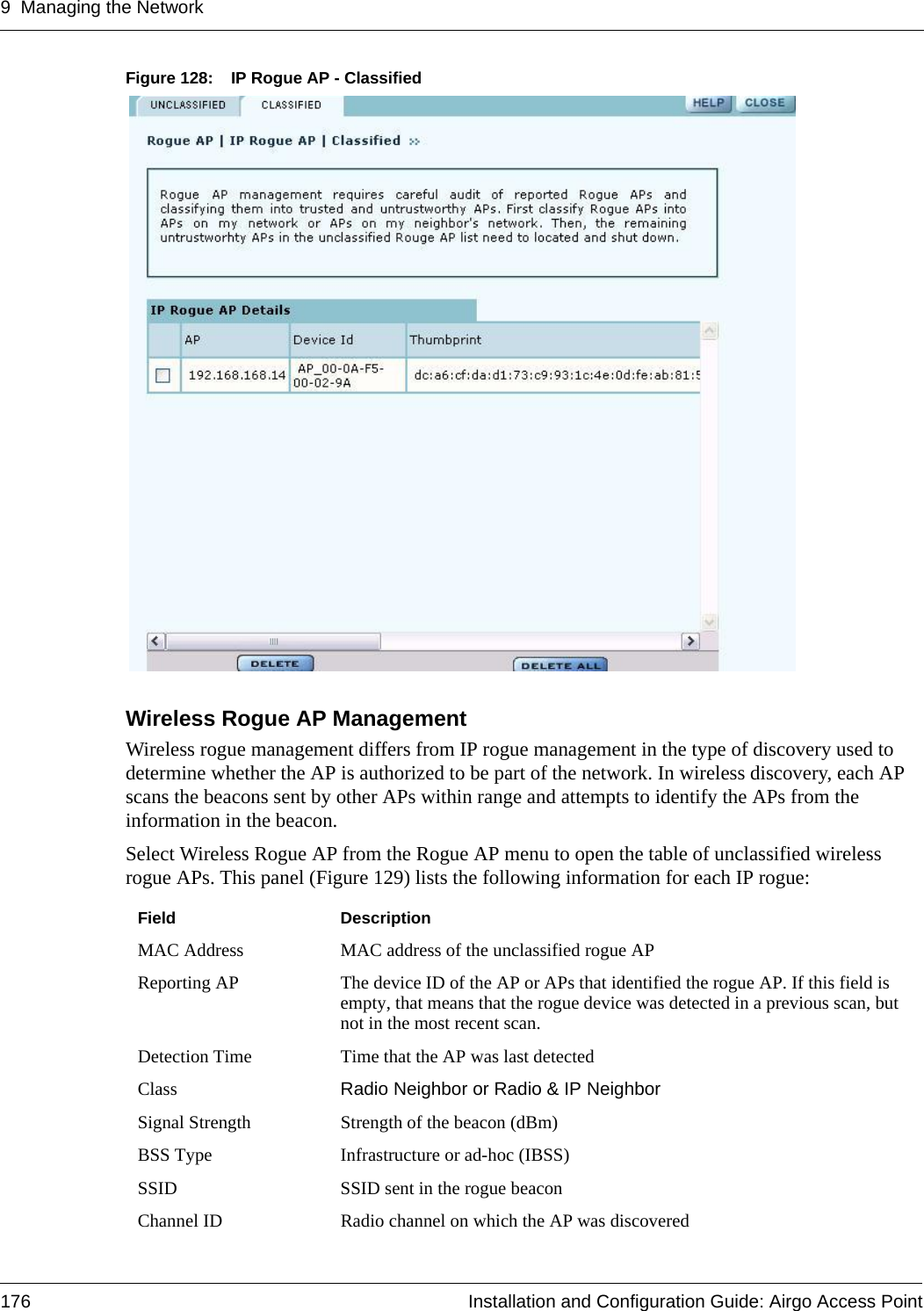 9 Managing the Network176 Installation and Configuration Guide: Airgo Access PointFigure 128: IP Rogue AP - ClassifiedWireless Rogue AP ManagementWireless rogue management differs from IP rogue management in the type of discovery used to determine whether the AP is authorized to be part of the network. In wireless discovery, each AP scans the beacons sent by other APs within range and attempts to identify the APs from the information in the beacon. Select Wireless Rogue AP from the Rogue AP menu to open the table of unclassified wireless rogue APs. This panel (Figure 129) lists the following information for each IP rogue:Field DescriptionMAC Address MAC address of the unclassified rogue APReporting AP The device ID of the AP or APs that identified the rogue AP. If this field is empty, that means that the rogue device was detected in a previous scan, but not in the most recent scan. Detection Time Time that the AP was last detectedClass Radio Neighbor or Radio &amp; IP NeighborSignal Strength Strength of the beacon (dBm)BSS Type Infrastructure or ad-hoc (IBSS)SSID SSID sent in the rogue beaconChannel ID Radio channel on which the AP was discovered