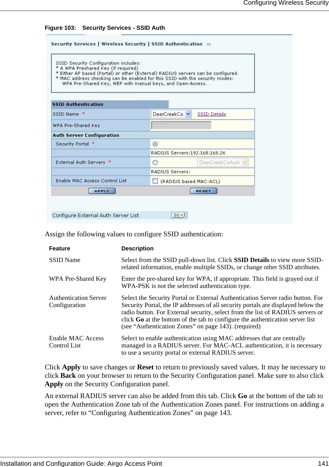 Configuring Wireless SecurityInstallation and Configuration Guide: Airgo Access Point 141Figure 103: Security Services - SSID AuthAssign the following values to configure SSID authentication:Click Apply to save changes or Reset to return to previously saved values. It may be necessary to click Back on your browser to return to the Security Configuration panel. Make sure to also click Apply on the Security Configuration panel.An external RADIUS server can also be added from this tab. Click Go at the bottom of the tab to open the Authentication Zone tab of the Authentication Zones panel. For instructions on adding a server, refer to “Configuring Authentication Zones” on page 143.Feature DescriptionSSID Name Select from the SSID pull-down list. Click SSID Details to view more SSID-related information, enable multiple SSIDs, or change other SSID attributes.WPA Pre-Shared Key Enter the pre-shared key for WPA, if appropriate. This field is grayed out if WPA-PSK is not the selected authentication type.Authentication Server Configuration Select the Security Portal or External Authentication Server radio button. For Security Portal, the IP addresses of all security portals are displayed below the radio button. For External security, select from the list of RADIUS servers or click Go at the bottom of the tab to configure the authentication server list (see “Authentication Zones” on page 143). (required)Enable MAC Access Control List Select to enable authentication using MAC addresses that are centrally managed in a RADIUS server. For MAC-ACL authentication, it is necessary to use a security portal or external RADIUS server.