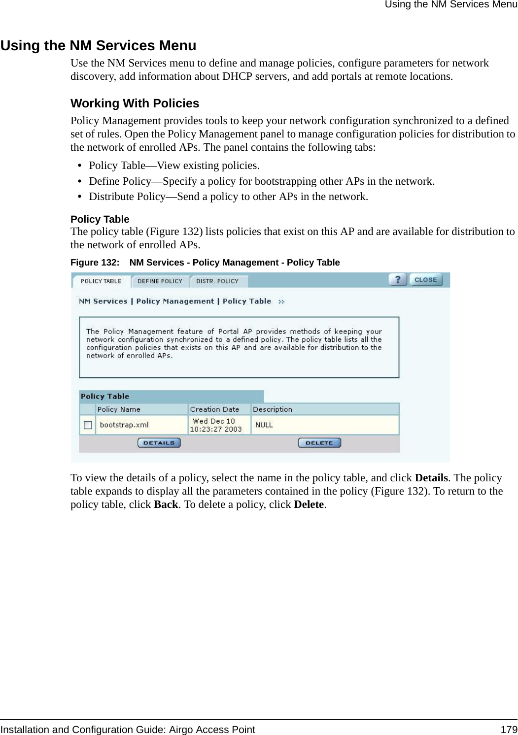 Using the NM Services MenuInstallation and Configuration Guide: Airgo Access Point 179Using the NM Services MenuUse the NM Services menu to define and manage policies, configure parameters for network discovery, add information about DHCP servers, and add portals at remote locations.Working With PoliciesPolicy Management provides tools to keep your network configuration synchronized to a defined set of rules. Open the Policy Management panel to manage configuration policies for distribution to the network of enrolled APs. The panel contains the following tabs:•Policy Table—View existing policies.•Define Policy—Specify a policy for bootstrapping other APs in the network.•Distribute Policy—Send a policy to other APs in the network.Policy TableThe policy table (Figure 132) lists policies that exist on this AP and are available for distribution to the network of enrolled APs. Figure 132: NM Services - Policy Management - Policy TableTo view the details of a policy, select the name in the policy table, and click Details. The policy table expands to display all the parameters contained in the policy (Figure 132). To return to the policy table, click Back. To delete a policy, click Delete.