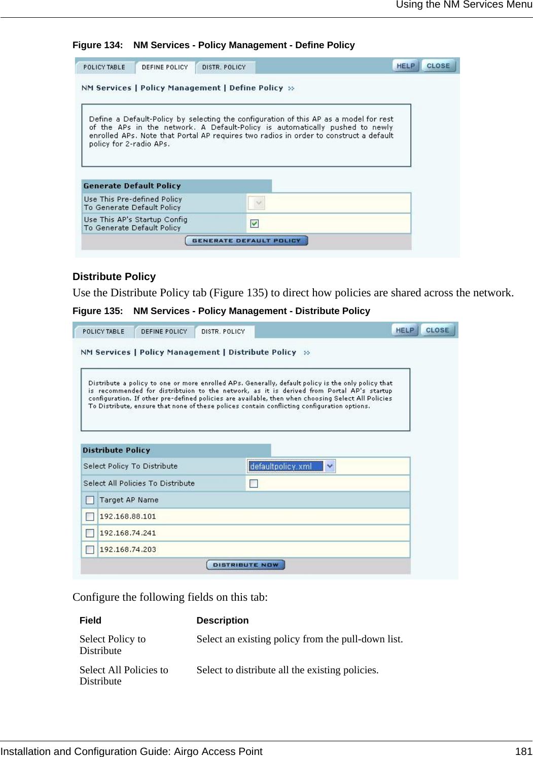 Using the NM Services MenuInstallation and Configuration Guide: Airgo Access Point 181Figure 134: NM Services - Policy Management - Define PolicyDistribute PolicyUse the Distribute Policy tab (Figure 135) to direct how policies are shared across the network.Figure 135: NM Services - Policy Management - Distribute PolicyConfigure the following fields on this tab:Field DescriptionSelect Policy to Distribute Select an existing policy from the pull-down list.Select All Policies to Distribute Select to distribute all the existing policies.