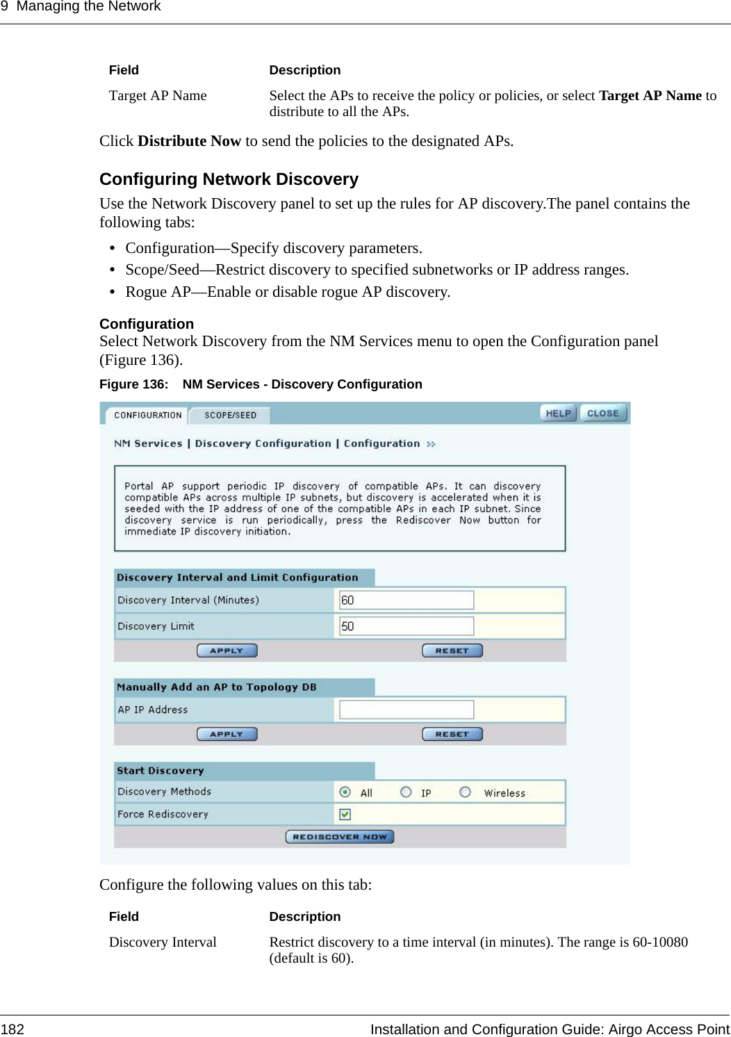 9 Managing the Network182 Installation and Configuration Guide: Airgo Access PointClick Distribute Now to send the policies to the designated APs.Configuring Network DiscoveryUse the Network Discovery panel to set up the rules for AP discovery.The panel contains the following tabs:•Configuration—Specify discovery parameters.•Scope/Seed—Restrict discovery to specified subnetworks or IP address ranges.•Rogue AP—Enable or disable rogue AP discovery.ConfigurationSelect Network Discovery from the NM Services menu to open the Configuration panel (Figure 136). Figure 136: NM Services - Discovery ConfigurationConfigure the following values on this tab:Target AP Name Select the APs to receive the policy or policies, or select Target AP Name to distribute to all the APs.Field DescriptionDiscovery Interval Restrict discovery to a time interval (in minutes). The range is 60-10080 (default is 60). Field Description