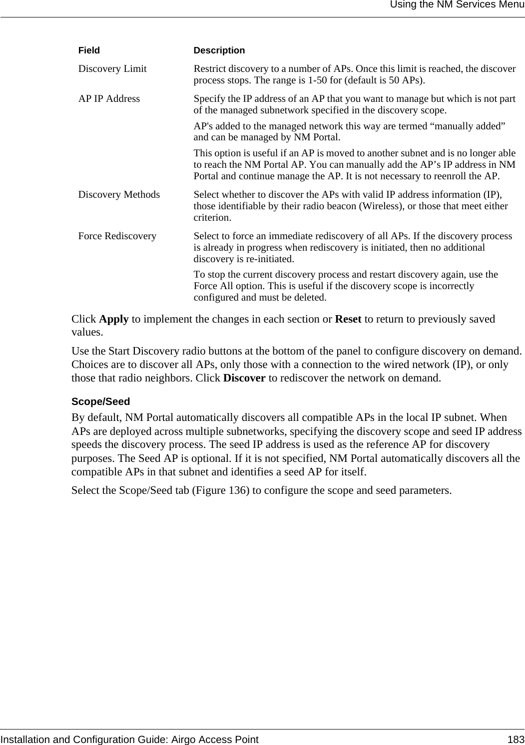 Using the NM Services MenuInstallation and Configuration Guide: Airgo Access Point 183Click Apply to implement the changes in each section or Reset to return to previously saved values.Use the Start Discovery radio buttons at the bottom of the panel to configure discovery on demand. Choices are to discover all APs, only those with a connection to the wired network (IP), or only those that radio neighbors. Click Discover to rediscover the network on demand.Scope/SeedBy default, NM Portal automatically discovers all compatible APs in the local IP subnet. When APs are deployed across multiple subnetworks, specifying the discovery scope and seed IP address speeds the discovery process. The seed IP address is used as the reference AP for discovery purposes. The Seed AP is optional. If it is not specified, NM Portal automatically discovers all the compatible APs in that subnet and identifies a seed AP for itself. Select the Scope/Seed tab (Figure 136) to configure the scope and seed parameters. Discovery Limit Restrict discovery to a number of APs. Once this limit is reached, the discover process stops. The range is 1-50 for (default is 50 APs). AP IP Address Specify the IP address of an AP that you want to manage but which is not part of the managed subnetwork specified in the discovery scope.AP&apos;s added to the managed network this way are termed “manually added” and can be managed by NM Portal.This option is useful if an AP is moved to another subnet and is no longer able to reach the NM Portal AP. You can manually add the AP’s IP address in NM Portal and continue manage the AP. It is not necessary to reenroll the AP.Discovery Methods Select whether to discover the APs with valid IP address information (IP), those identifiable by their radio beacon (Wireless), or those that meet either criterion. Force Rediscovery Select to force an immediate rediscovery of all APs. If the discovery process is already in progress when rediscovery is initiated, then no additional discovery is re-initiated. To stop the current discovery process and restart discovery again, use the Force All option. This is useful if the discovery scope is incorrectly configured and must be deleted.Field Description