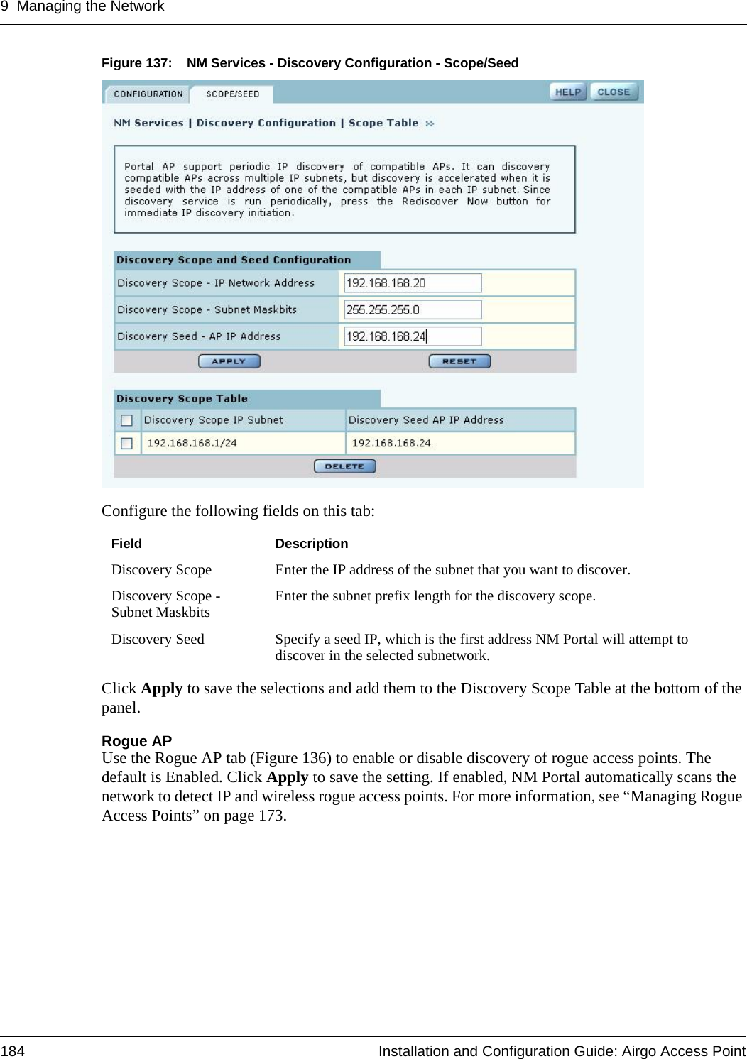 9 Managing the Network184 Installation and Configuration Guide: Airgo Access PointFigure 137: NM Services - Discovery Configuration - Scope/SeedConfigure the following fields on this tab:Click Apply to save the selections and add them to the Discovery Scope Table at the bottom of the panel.Rogue APUse the Rogue AP tab (Figure 136) to enable or disable discovery of rogue access points. The default is Enabled. Click Apply to save the setting. If enabled, NM Portal automatically scans the network to detect IP and wireless rogue access points. For more information, see “Managing Rogue Access Points” on page 173.Field DescriptionDiscovery Scope Enter the IP address of the subnet that you want to discover.Discovery Scope - Subnet Maskbits Enter the subnet prefix length for the discovery scope.Discovery Seed Specify a seed IP, which is the first address NM Portal will attempt to discover in the selected subnetwork. 