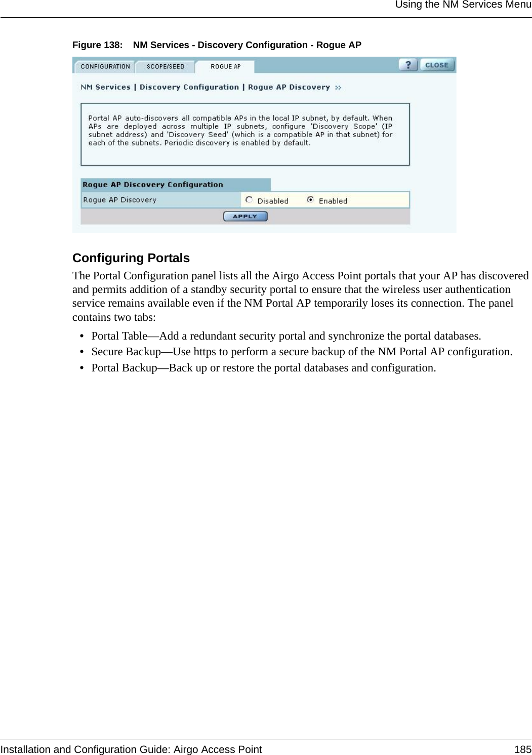 Using the NM Services MenuInstallation and Configuration Guide: Airgo Access Point 185Figure 138: NM Services - Discovery Configuration - Rogue APConfiguring PortalsThe Portal Configuration panel lists all the Airgo Access Point portals that your AP has discovered and permits addition of a standby security portal to ensure that the wireless user authentication service remains available even if the NM Portal AP temporarily loses its connection. The panel contains two tabs:•Portal Table—Add a redundant security portal and synchronize the portal databases.•Secure Backup—Use https to perform a secure backup of the NM Portal AP configuration.•Portal Backup—Back up or restore the portal databases and configuration.