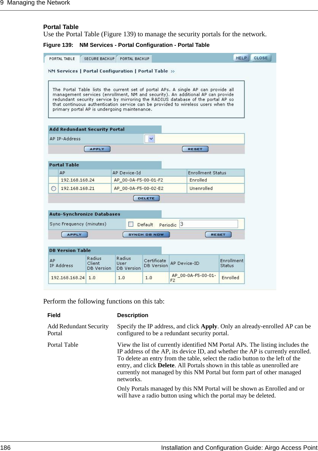 9 Managing the Network186 Installation and Configuration Guide: Airgo Access PointPortal TableUse the Portal Table (Figure 139) to manage the security portals for the network.Figure 139: NM Services - Portal Configuration - Portal TablePerform the following functions on this tab:Field DescriptionAdd Redundant Security Portal Specify the IP address, and click Apply. Only an already-enrolled AP can be configured to be a redundant security portal.Portal Table View the list of currently identified NM Portal APs. The listing includes the IP address of the AP, its device ID, and whether the AP is currently enrolled. To delete an entry from the table, select the radio button to the left of the entry, and click Delete. All Portals shown in this table as unenrolled are currently not managed by this NM Portal but form part of other managed networks.Only Portals managed by this NM Portal will be shown as Enrolled and or will have a radio button using which the portal may be deleted.