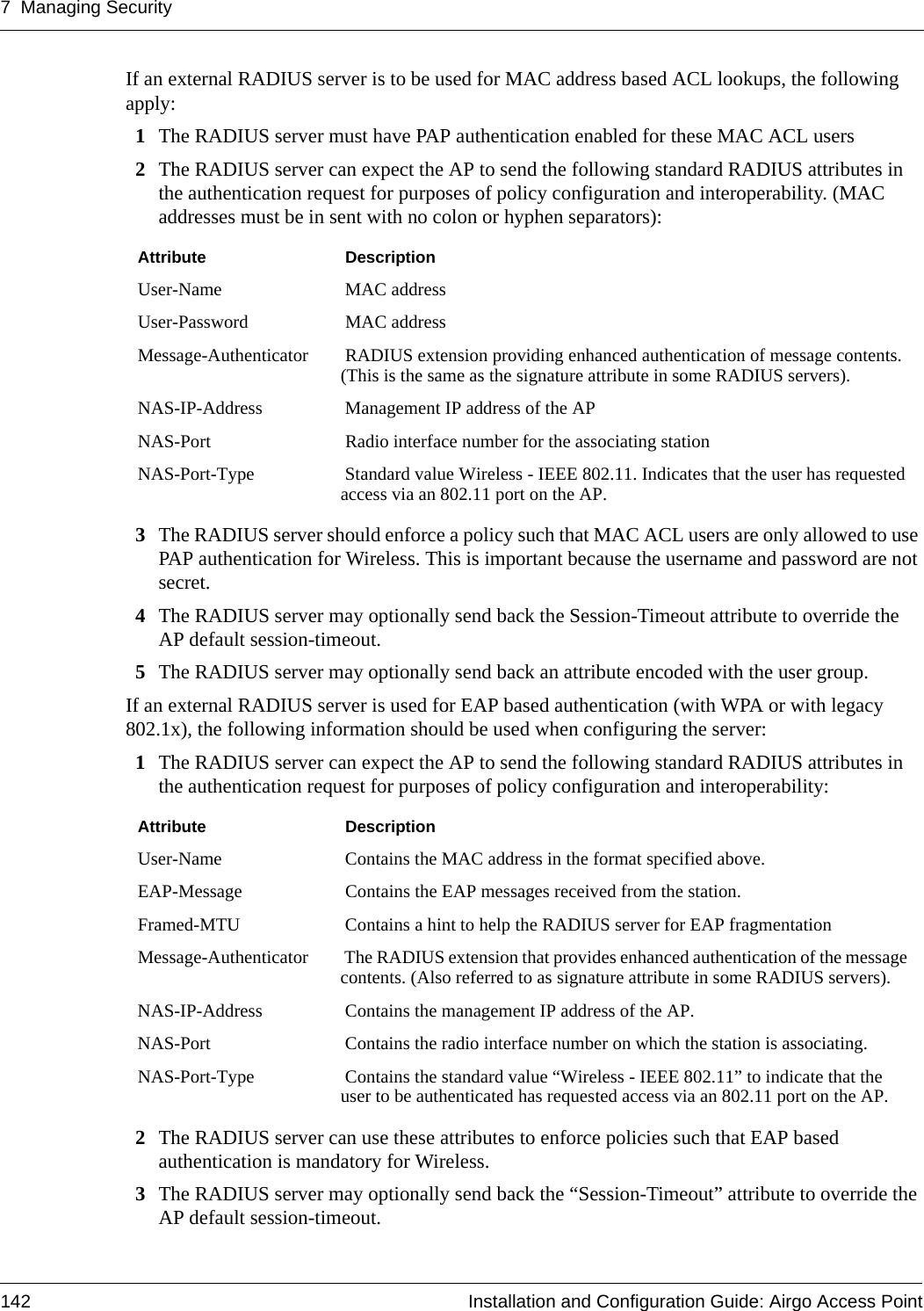 7 Managing Security142 Installation and Configuration Guide: Airgo Access PointIf an external RADIUS server is to be used for MAC address based ACL lookups, the following apply:1The RADIUS server must have PAP authentication enabled for these MAC ACL users 2The RADIUS server can expect the AP to send the following standard RADIUS attributes in the authentication request for purposes of policy configuration and interoperability. (MAC addresses must be in sent with no colon or hyphen separators): 3The RADIUS server should enforce a policy such that MAC ACL users are only allowed to use PAP authentication for Wireless. This is important because the username and password are not secret. 4The RADIUS server may optionally send back the Session-Timeout attribute to override the AP default session-timeout. 5The RADIUS server may optionally send back an attribute encoded with the user group. If an external RADIUS server is used for EAP based authentication (with WPA or with legacy 802.1x), the following information should be used when configuring the server:1The RADIUS server can expect the AP to send the following standard RADIUS attributes in the authentication request for purposes of policy configuration and interoperability: 2The RADIUS server can use these attributes to enforce policies such that EAP based authentication is mandatory for Wireless. 3The RADIUS server may optionally send back the “Session-Timeout” attribute to override the AP default session-timeout. Attribute  DescriptionUser-Name  MAC addressUser-Password  MAC addressMessage-Authenticator  RADIUS extension providing enhanced authentication of message contents. (This is the same as the signature attribute in some RADIUS servers). NAS-IP-Address  Management IP address of the APNAS-Port  Radio interface number for the associating stationNAS-Port-Type  Standard value Wireless - IEEE 802.11. Indicates that the user has requested access via an 802.11 port on the AP. Attribute  DescriptionUser-Name  Contains the MAC address in the format specified above.EAP-Message  Contains the EAP messages received from the station.Framed-MTU  Contains a hint to help the RADIUS server for EAP fragmentation Message-Authenticator  The RADIUS extension that provides enhanced authentication of the message contents. (Also referred to as signature attribute in some RADIUS servers). NAS-IP-Address  Contains the management IP address of the AP.NAS-Port  Contains the radio interface number on which the station is associating.NAS-Port-Type  Contains the standard value “Wireless - IEEE 802.11” to indicate that the user to be authenticated has requested access via an 802.11 port on the AP. 