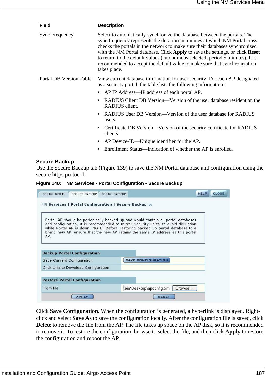 Using the NM Services MenuInstallation and Configuration Guide: Airgo Access Point 187Secure BackupUse the Secure Backup tab (Figure 139) to save the NM Portal database and configuration using the secure https protocol.Figure 140: NM Services - Portal Configuration - Secure BackupClick Save Configuration. When the configuration is generated, a hyperlink is displayed. Right-click and select Save As to save the configuration locally. After the configuration file is saved, click Delete to remove the file from the AP. The file takes up space on the AP disk, so it is recommended to remove it. To restore the configuration, browse to select the file, and then click Apply to restore the configuration and reboot the AP.Sync Frequency Select to automatically synchronize the database between the portals. The sync frequency represents the duration in minutes at which NM Portal cross checks the portals in the network to make sure their databases synchronized with the NM Portal database. Click Apply to save the settings, or click Reset to return to the default values (autonomous selected, period 5 minutes). It is recommended to accept the default value to make sure that synchronization takes place.Portal DB Version Table View current database information for user security. For each AP designated as a security portal, the table lists the following information:•AP IP Address—IP address of each portal AP.•RADIUS Client DB Version—Version of the user database resident on the RADIUS client.•RADIUS User DB Version—Version of the user database for RADIUS users.•Certificate DB Version—Version of the security certificate for RADIUS clients.•AP Device-ID—Unique identifier for the AP.•Enrollment Status—Indication of whether the AP is enrolled.Field Description