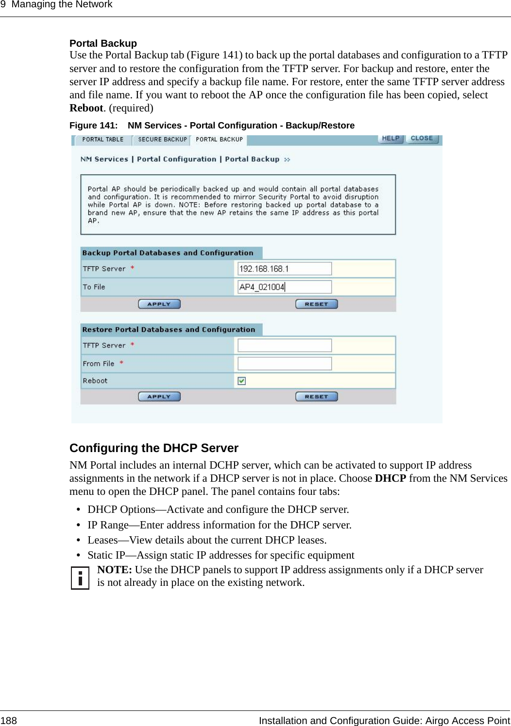 9 Managing the Network188 Installation and Configuration Guide: Airgo Access PointPortal Backup Use the Portal Backup tab (Figure 141) to back up the portal databases and configuration to a TFTP server and to restore the configuration from the TFTP server. For backup and restore, enter the server IP address and specify a backup file name. For restore, enter the same TFTP server address and file name. If you want to reboot the AP once the configuration file has been copied, select Reboot. (required)Figure 141: NM Services - Portal Configuration - Backup/RestoreConfiguring the DHCP ServerNM Portal includes an internal DCHP server, which can be activated to support IP address assignments in the network if a DHCP server is not in place. Choose DHCP from the NM Services menu to open the DHCP panel. The panel contains four tabs:•DHCP Options—Activate and configure the DHCP server.•IP Range—Enter address information for the DHCP server.•Leases—View details about the current DHCP leases.•Static IP—Assign static IP addresses for specific equipment NOTE: Use the DHCP panels to support IP address assignments only if a DHCP server is not already in place on the existing network.