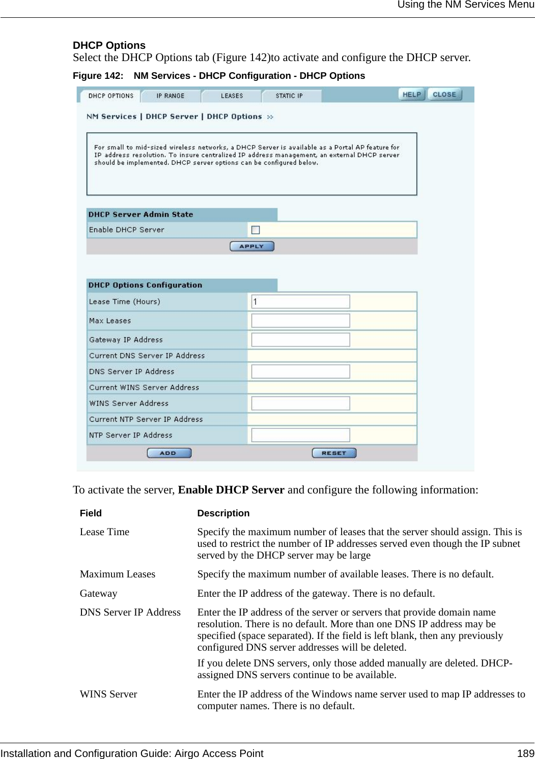 Using the NM Services MenuInstallation and Configuration Guide: Airgo Access Point 189DHCP OptionsSelect the DHCP Options tab (Figure 142)to activate and configure the DHCP server. Figure 142: NM Services - DHCP Configuration - DHCP OptionsTo activate the server, Enable DHCP Server and configure the following information:Field DescriptionLease Time Specify the maximum number of leases that the server should assign. This is used to restrict the number of IP addresses served even though the IP subnet served by the DHCP server may be large Maximum Leases Specify the maximum number of available leases. There is no default.Gateway Enter the IP address of the gateway. There is no default.DNS Server IP Address Enter the IP address of the server or servers that provide domain name resolution. There is no default. More than one DNS IP address may be specified (space separated). If the field is left blank, then any previously configured DNS server addresses will be deleted.If you delete DNS servers, only those added manually are deleted. DHCP-assigned DNS servers continue to be available.WINS Server Enter the IP address of the Windows name server used to map IP addresses to computer names. There is no default.