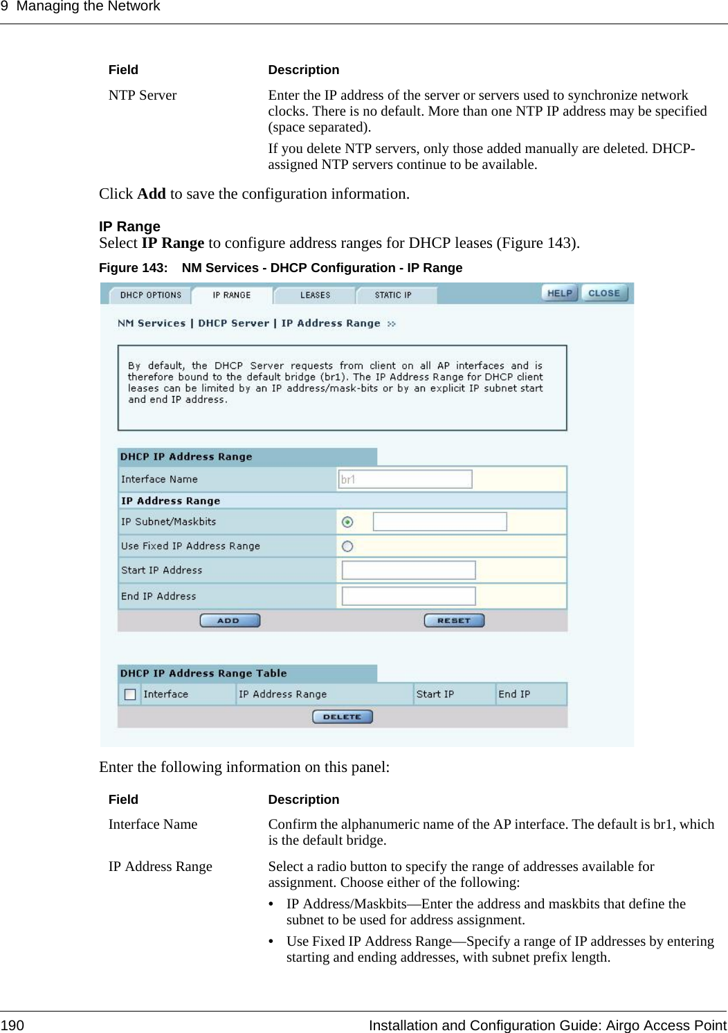 9 Managing the Network190 Installation and Configuration Guide: Airgo Access PointClick Add to save the configuration information. IP Range Select IP Range to configure address ranges for DHCP leases (Figure 143).Figure 143: NM Services - DHCP Configuration - IP RangeEnter the following information on this panel:NTP Server Enter the IP address of the server or servers used to synchronize network clocks. There is no default. More than one NTP IP address may be specified (space separated). If you delete NTP servers, only those added manually are deleted. DHCP-assigned NTP servers continue to be available.Field DescriptionInterface Name Confirm the alphanumeric name of the AP interface. The default is br1, which is the default bridge.IP Address Range Select a radio button to specify the range of addresses available for assignment. Choose either of the following:•IP Address/Maskbits—Enter the address and maskbits that define the subnet to be used for address assignment.•Use Fixed IP Address Range—Specify a range of IP addresses by entering starting and ending addresses, with subnet prefix length.Field Description