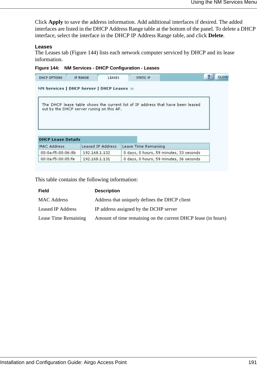 Using the NM Services MenuInstallation and Configuration Guide: Airgo Access Point 191Click Apply to save the address information. Add additional interfaces if desired. The added interfaces are listed in the DHCP Address Range table at the bottom of the panel. To delete a DHCP interface, select the interface in the DHCP IP Address Range table, and click Delete.LeasesThe Leases tab (Figure 144) lists each network computer serviced by DHCP and its lease information. Figure 144: NM Services - DHCP Configuration - LeasesThis table contains the following information:Field DescriptionMAC Address Address that uniquely defines the DHCP clientLeased IP Address IP address assigned by the DCHP serverLease Time Remaining Amount of time remaining on the current DHCP lease (in hours)