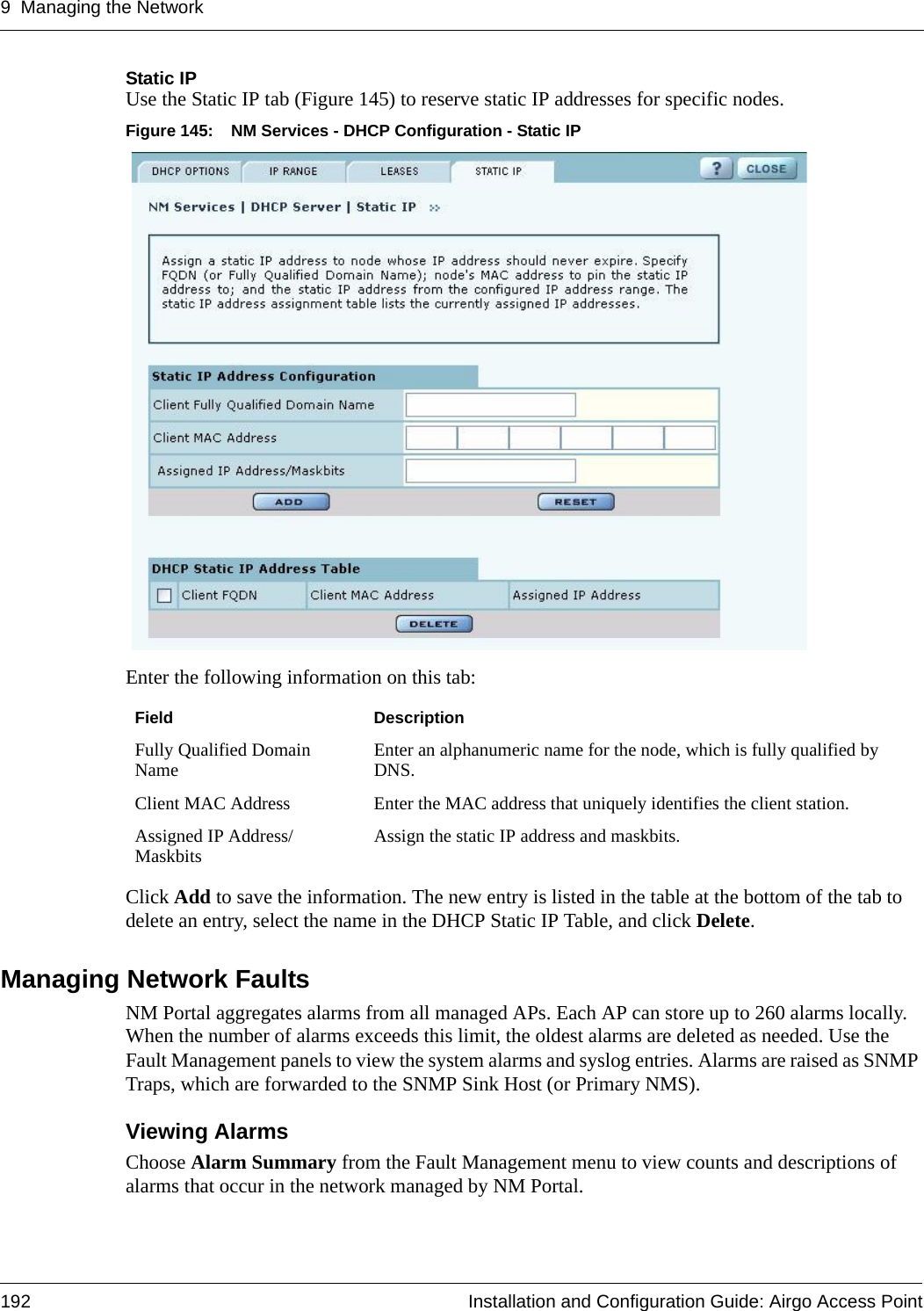 9 Managing the Network192 Installation and Configuration Guide: Airgo Access PointStatic IPUse the Static IP tab (Figure 145) to reserve static IP addresses for specific nodes. Figure 145: NM Services - DHCP Configuration - Static IPEnter the following information on this tab:Click Add to save the information. The new entry is listed in the table at the bottom of the tab to delete an entry, select the name in the DHCP Static IP Table, and click Delete.Managing Network FaultsNM Portal aggregates alarms from all managed APs. Each AP can store up to 260 alarms locally. When the number of alarms exceeds this limit, the oldest alarms are deleted as needed. Use the Fault Management panels to view the system alarms and syslog entries. Alarms are raised as SNMP Traps, which are forwarded to the SNMP Sink Host (or Primary NMS). Viewing AlarmsChoose Alarm Summary from the Fault Management menu to view counts and descriptions of alarms that occur in the network managed by NM Portal. Field DescriptionFully Qualified Domain Name Enter an alphanumeric name for the node, which is fully qualified by DNS.Client MAC Address Enter the MAC address that uniquely identifies the client station.Assigned IP Address/Maskbits Assign the static IP address and maskbits.