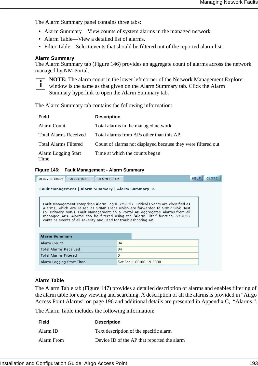 Managing Network FaultsInstallation and Configuration Guide: Airgo Access Point 193The Alarm Summary panel contains three tabs:•Alarm Summary—View counts of system alarms in the managed network.•Alarm Table—View a detailed list of alarms.•Filter Table—Select events that should be filtered out of the reported alarm list.Alarm SummaryThe Alarm Summary tab (Figure 146) provides an aggregate count of alarms across the network managed by NM Portal. The Alarm Summary tab contains the following information:Figure 146: Fault Management - Alarm Summary Alarm TableThe Alarm Table tab (Figure 147) provides a detailed description of alarms and enables filtering of the alarm table for easy viewing and searching. A description of all the alarms is provided in “Airgo Access Point Alarms” on page 196 and additional details are presented in Appendix C,  “Alarms.”.The Alarm Table includes the following information:NOTE: The alarm count in the lower left corner of the Network Management Explorer window is the same as that given on the Alarm Summary tab. Click the Alarm Summary hyperlink to open the Alarm Summary tab.Field DescriptionAlarm Count Total alarms in the managed networkTotal Alarms Received Total alarms from APs other than this APTotal Alarms Filtered Count of alarms not displayed because they were filtered outAlarm Logging Start Time Time at which the counts beganField DescriptionAlarm ID Text description of the specific alarmAlarm From Device ID of the AP that reported the alarm