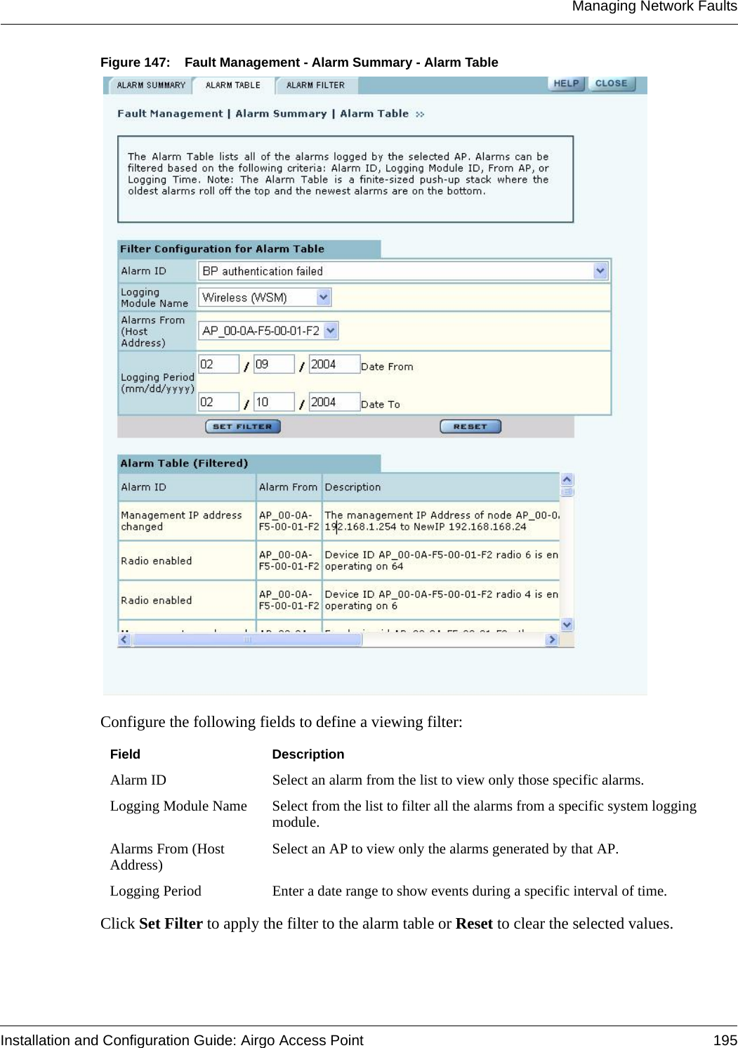 Managing Network FaultsInstallation and Configuration Guide: Airgo Access Point 195Figure 147: Fault Management - Alarm Summary - Alarm TableConfigure the following fields to define a viewing filter:Click Set Filter to apply the filter to the alarm table or Reset to clear the selected values.Field DescriptionAlarm ID Select an alarm from the list to view only those specific alarms.Logging Module Name Select from the list to filter all the alarms from a specific system logging module.Alarms From (Host Address) Select an AP to view only the alarms generated by that AP.Logging Period Enter a date range to show events during a specific interval of time.