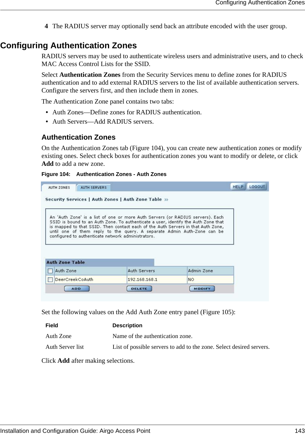 Configuring Authentication ZonesInstallation and Configuration Guide: Airgo Access Point 1434The RADIUS server may optionally send back an attribute encoded with the user group.Configuring Authentication ZonesRADIUS servers may be used to authenticate wireless users and administrative users, and to check MAC Access Control Lists for the SSID. Select Authentication Zones from the Security Services menu to define zones for RADIUS authentication and to add external RADIUS servers to the list of available authentication servers. Configure the servers first, and then include them in zones. The Authentication Zone panel contains two tabs:•Auth Zones—Define zones for RADIUS authentication.•Auth Servers—Add RADIUS servers.Authentication Zones On the Authentication Zones tab (Figure 104), you can create new authentication zones or modify existing ones. Select check boxes for authentication zones you want to modify or delete, or click Add to add a new zone.Figure 104: Authentication Zones - Auth ZonesSet the following values on the Add Auth Zone entry panel (Figure 105):Click Add after making selections. Field DescriptionAuth Zone Name of the authentication zone.Auth Server list List of possible servers to add to the zone. Select desired servers.