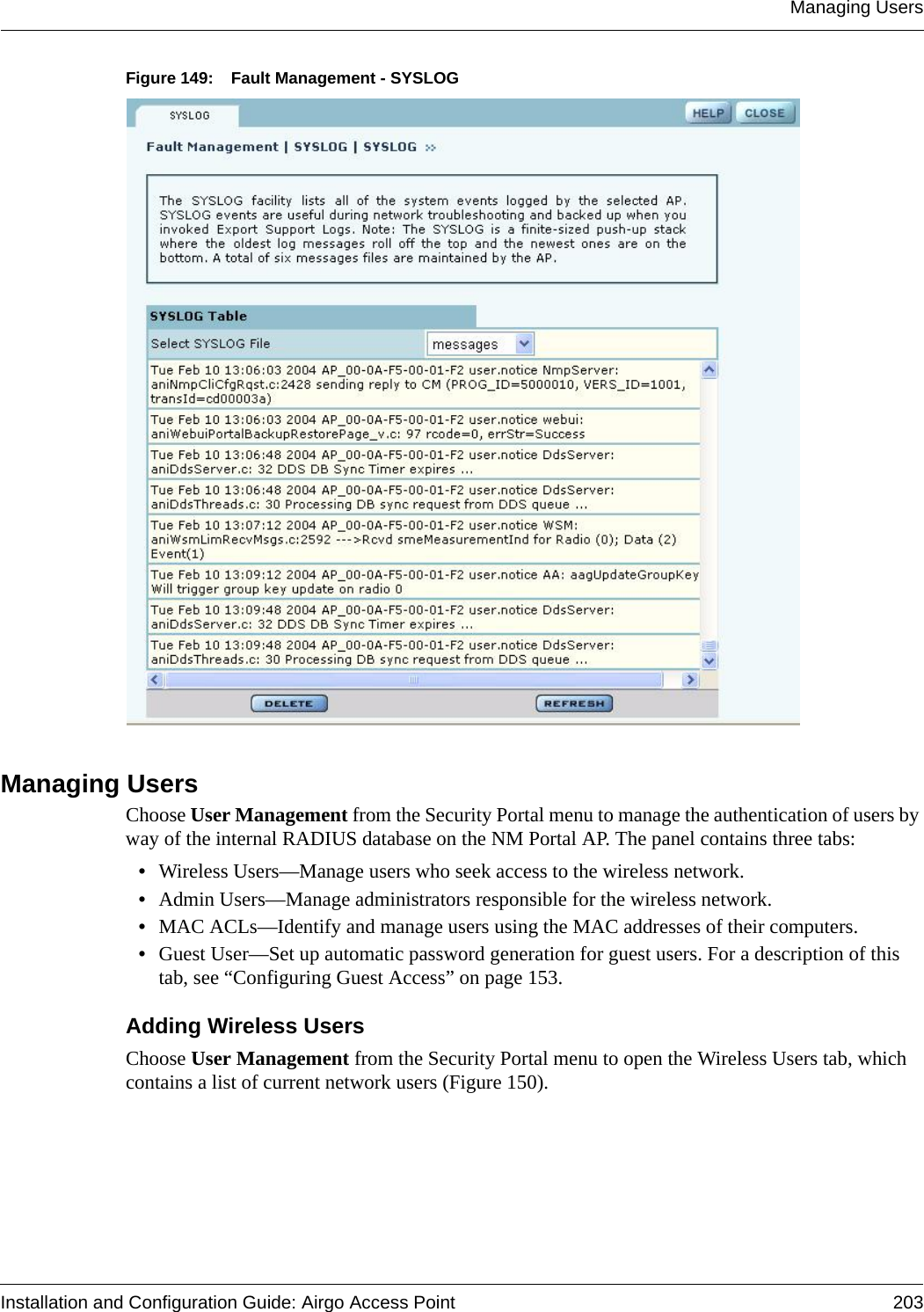 Managing UsersInstallation and Configuration Guide: Airgo Access Point 203Figure 149: Fault Management - SYSLOGManaging UsersChoose User Management from the Security Portal menu to manage the authentication of users by way of the internal RADIUS database on the NM Portal AP. The panel contains three tabs:•Wireless Users—Manage users who seek access to the wireless network.•Admin Users—Manage administrators responsible for the wireless network.•MAC ACLs—Identify and manage users using the MAC addresses of their computers.•Guest User—Set up automatic password generation for guest users. For a description of this tab, see “Configuring Guest Access” on page 153.Adding Wireless UsersChoose User Management from the Security Portal menu to open the Wireless Users tab, which contains a list of current network users (Figure 150). 