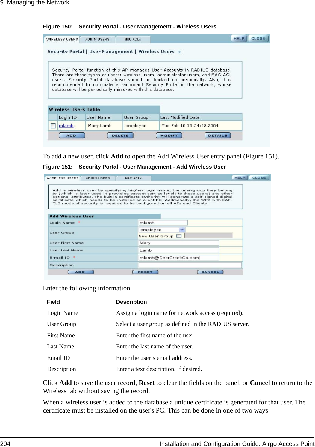 9 Managing the Network204 Installation and Configuration Guide: Airgo Access PointFigure 150: Security Portal - User Management - Wireless UsersTo add a new user, click Add to open the Add Wireless User entry panel (Figure 151). Figure 151: Security Portal - User Management - Add Wireless UserEnter the following information:Click Add to save the user record, Reset to clear the fields on the panel, or Cancel to return to the Wireless tab without saving the record. When a wireless user is added to the database a unique certificate is generated for that user. The certificate must be installed on the user&apos;s PC. This can be done in one of two ways:Field DescriptionLogin Name Assign a login name for network access (required).User Group Select a user group as defined in the RADIUS server.First Name Enter the first name of the user.Last Name Enter the last name of the user.Email ID Enter the user’s email address.Description Enter a text description, if desired.