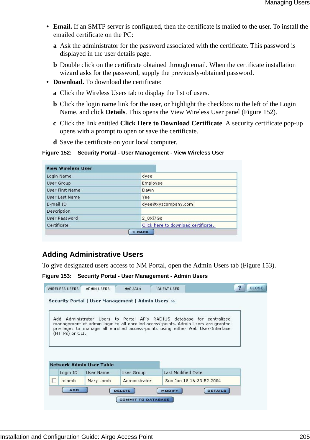 Managing UsersInstallation and Configuration Guide: Airgo Access Point 205• Email. If an SMTP server is configured, then the certificate is mailed to the user. To install the emailed certificate on the PC:aAsk the administrator for the password associated with the certificate. This password is displayed in the user details page.bDouble click on the certificate obtained through email. When the certificate installation wizard asks for the password, supply the previously-obtained password.•Download. To download the certificate: aClick the Wireless Users tab to display the list of users.bClick the login name link for the user, or highlight the checkbox to the left of the Login Name, and click Details. This opens the View Wireless User panel (Figure 152). cClick the link entitled Click Here to Download Certificate. A security certificate pop-up opens with a prompt to open or save the certificate. dSave the certificate on your local computer.Figure 152: Security Portal - User Management - View Wireless User Adding Administrative Users To give designated users access to NM Portal, open the Admin Users tab (Figure 153).Figure 153: Security Portal - User Management - Admin Users