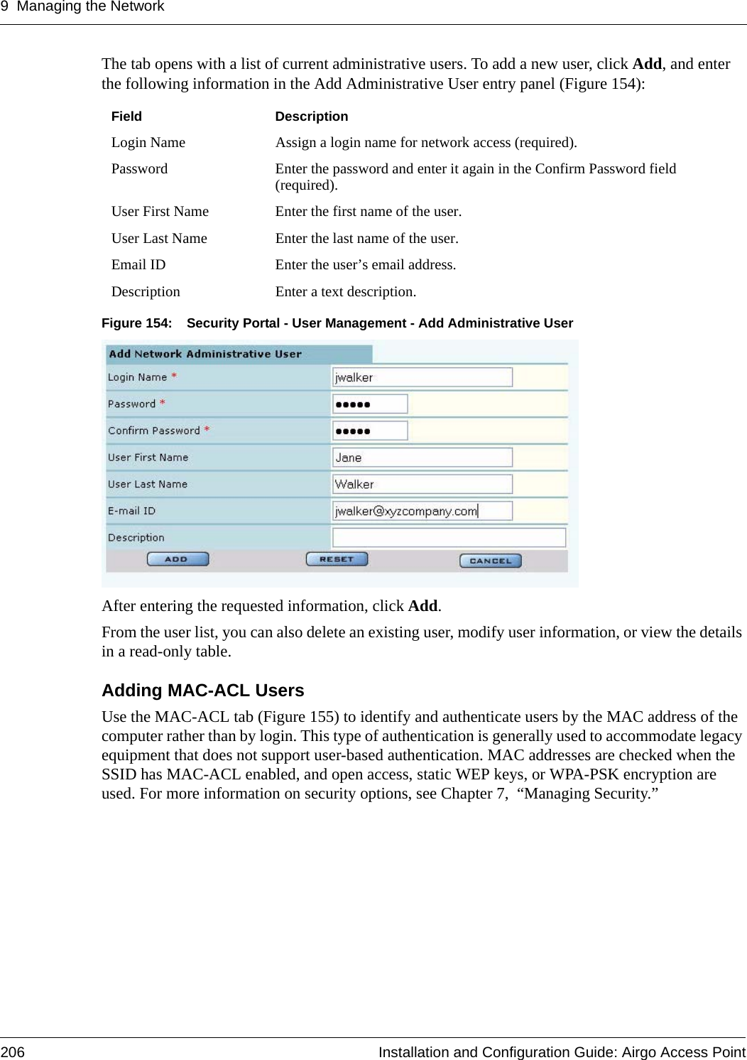 9 Managing the Network206 Installation and Configuration Guide: Airgo Access PointThe tab opens with a list of current administrative users. To add a new user, click Add, and enter the following information in the Add Administrative User entry panel (Figure 154):Figure 154: Security Portal - User Management - Add Administrative UserAfter entering the requested information, click Add. From the user list, you can also delete an existing user, modify user information, or view the details in a read-only table.Adding MAC-ACL Users Use the MAC-ACL tab (Figure 155) to identify and authenticate users by the MAC address of the computer rather than by login. This type of authentication is generally used to accommodate legacy equipment that does not support user-based authentication. MAC addresses are checked when the SSID has MAC-ACL enabled, and open access, static WEP keys, or WPA-PSK encryption are used. For more information on security options, see Chapter 7,  “Managing Security.”Field DescriptionLogin Name Assign a login name for network access (required).Password Enter the password and enter it again in the Confirm Password field (required).User First Name Enter the first name of the user.User Last Name Enter the last name of the user. Email ID Enter the user’s email address.Description Enter a text description.