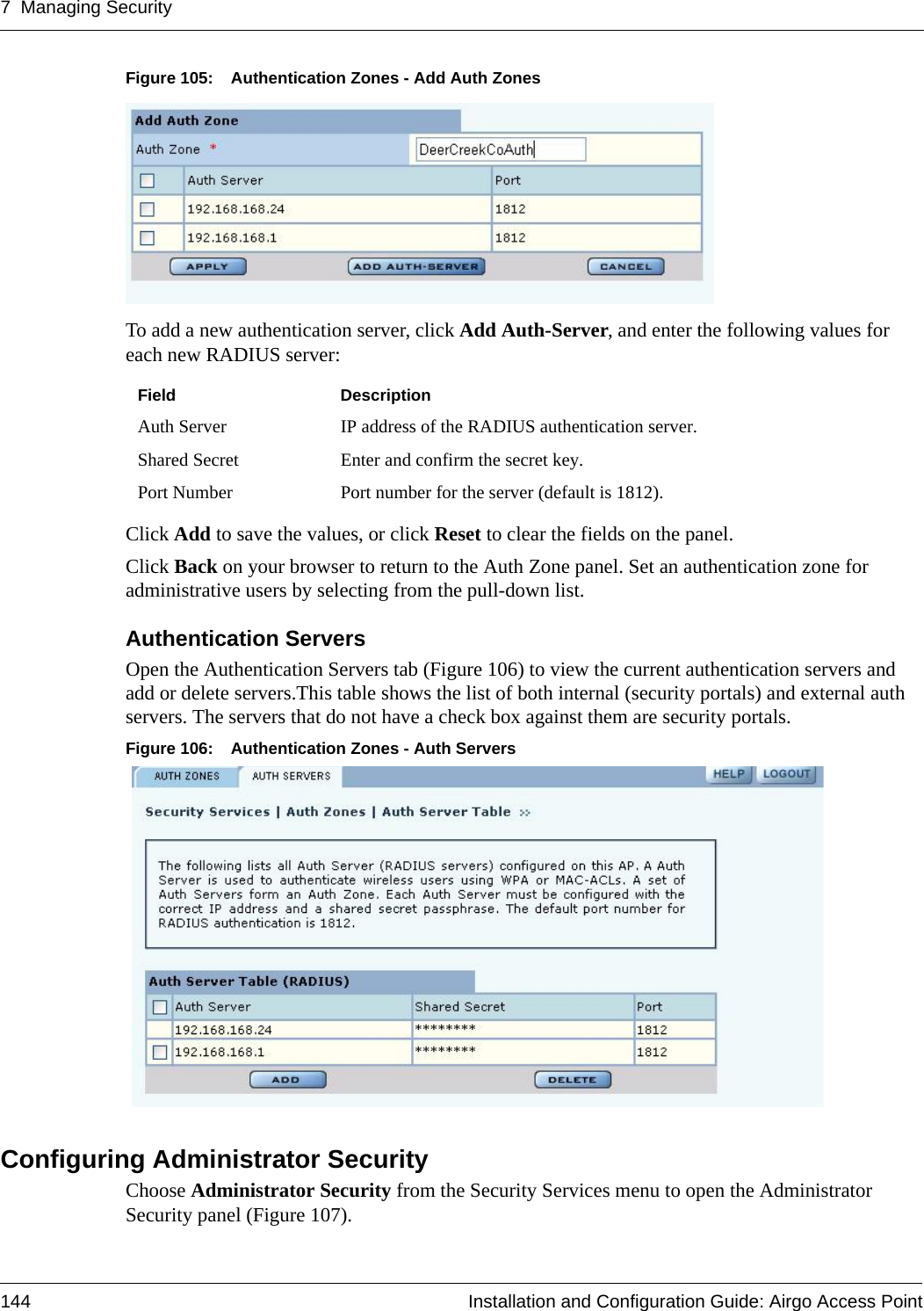 7 Managing Security144 Installation and Configuration Guide: Airgo Access PointFigure 105: Authentication Zones - Add Auth ZonesTo add a new authentication server, click Add Auth-Server, and enter the following values for each new RADIUS server:Click Add to save the values, or click Reset to clear the fields on the panel.Click Back on your browser to return to the Auth Zone panel. Set an authentication zone for administrative users by selecting from the pull-down list.Authentication Servers Open the Authentication Servers tab (Figure 106) to view the current authentication servers and add or delete servers.This table shows the list of both internal (security portals) and external auth servers. The servers that do not have a check box against them are security portals.Figure 106: Authentication Zones - Auth ServersConfiguring Administrator SecurityChoose Administrator Security from the Security Services menu to open the Administrator Security panel (Figure 107). Field DescriptionAuth Server IP address of the RADIUS authentication server.Shared Secret Enter and confirm the secret key.Port Number Port number for the server (default is 1812).