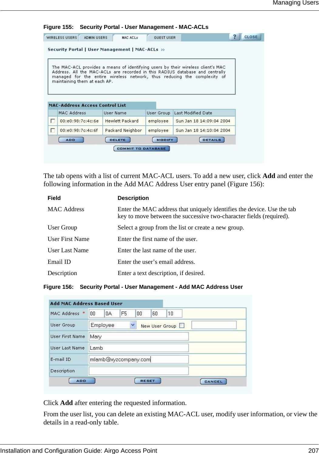 Managing UsersInstallation and Configuration Guide: Airgo Access Point 207Figure 155: Security Portal - User Management - MAC-ACLsThe tab opens with a list of current MAC-ACL users. To add a new user, click Add and enter the following information in the Add MAC Address User entry panel (Figure 156):Figure 156: Security Portal - User Management - Add MAC Address UserClick Add after entering the requested information. From the user list, you can delete an existing MAC-ACL user, modify user information, or view the details in a read-only table.Field DescriptionMAC Address Enter the MAC address that uniquely identifies the device. Use the tab key to move between the successive two-character fields (required).User Group Select a group from the list or create a new group.User First Name Enter the first name of the user.User Last Name Enter the last name of the user.Email ID Enter the user’s email address.Description Enter a text description, if desired.