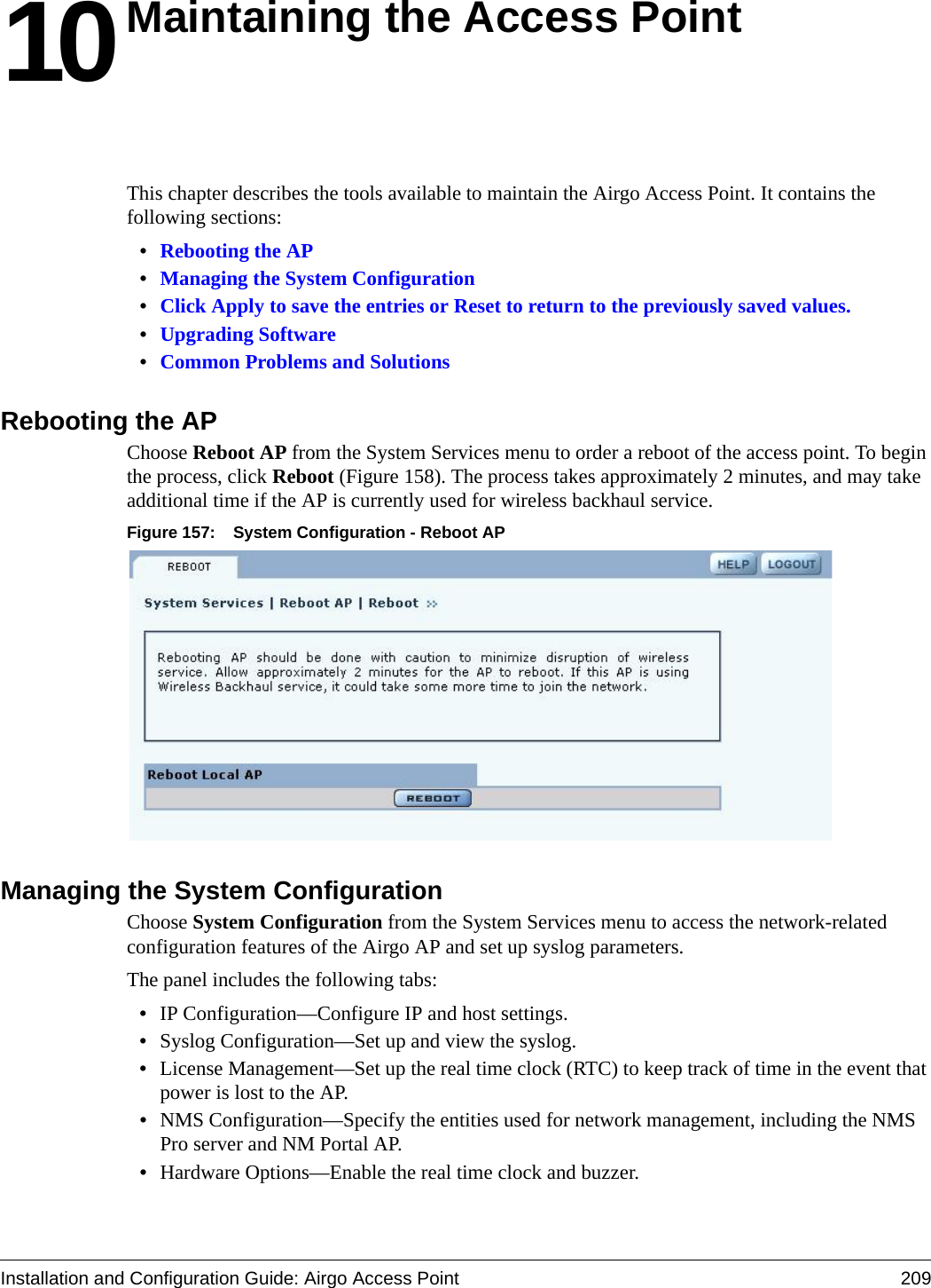 Installation and Configuration Guide: Airgo Access Point 20910Maintaining the Access PointThis chapter describes the tools available to maintain the Airgo Access Point. It contains the following sections:•Rebooting the AP•Managing the System Configuration•Click Apply to save the entries or Reset to return to the previously saved values.•Upgrading Software•Common Problems and SolutionsRebooting the APChoose Reboot AP from the System Services menu to order a reboot of the access point. To begin the process, click Reboot (Figure 158). The process takes approximately 2 minutes, and may take additional time if the AP is currently used for wireless backhaul service.Figure 157: System Configuration - Reboot APManaging the System ConfigurationChoose System Configuration from the System Services menu to access the network-related configuration features of the Airgo AP and set up syslog parameters.The panel includes the following tabs:•IP Configuration—Configure IP and host settings.•Syslog Configuration—Set up and view the syslog.•License Management—Set up the real time clock (RTC) to keep track of time in the event that power is lost to the AP.•NMS Configuration—Specify the entities used for network management, including the NMS Pro server and NM Portal AP.•Hardware Options—Enable the real time clock and buzzer.