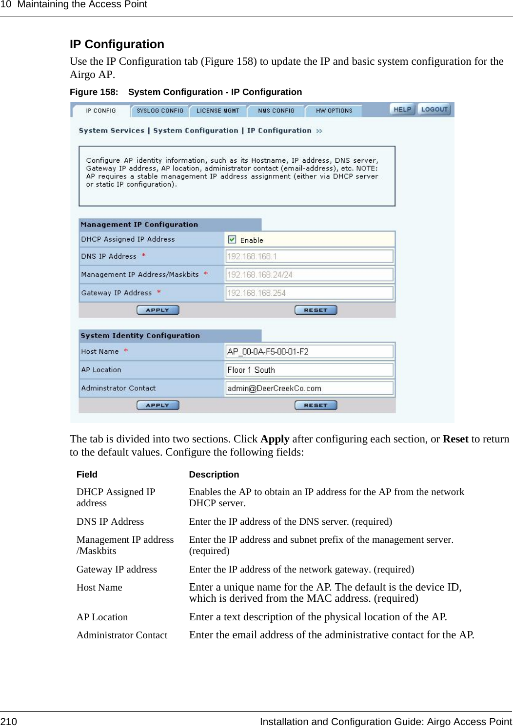 10 Maintaining the Access Point210 Installation and Configuration Guide: Airgo Access PointIP Configuration Use the IP Configuration tab (Figure 158) to update the IP and basic system configuration for the Airgo AP. Figure 158: System Configuration - IP ConfigurationThe tab is divided into two sections. Click Apply after configuring each section, or Reset to return to the default values. Configure the following fields:Field DescriptionDHCP Assigned IP address Enables the AP to obtain an IP address for the AP from the network DHCP server.DNS IP Address Enter the IP address of the DNS server. (required)Management IP address /Maskbits Enter the IP address and subnet prefix of the management server. (required)Gateway IP address Enter the IP address of the network gateway. (required)Host Name Enter a unique name for the AP. The default is the device ID, which is derived from the MAC address. (required)AP Location Enter a text description of the physical location of the AP. Administrator Contact Enter the email address of the administrative contact for the AP.