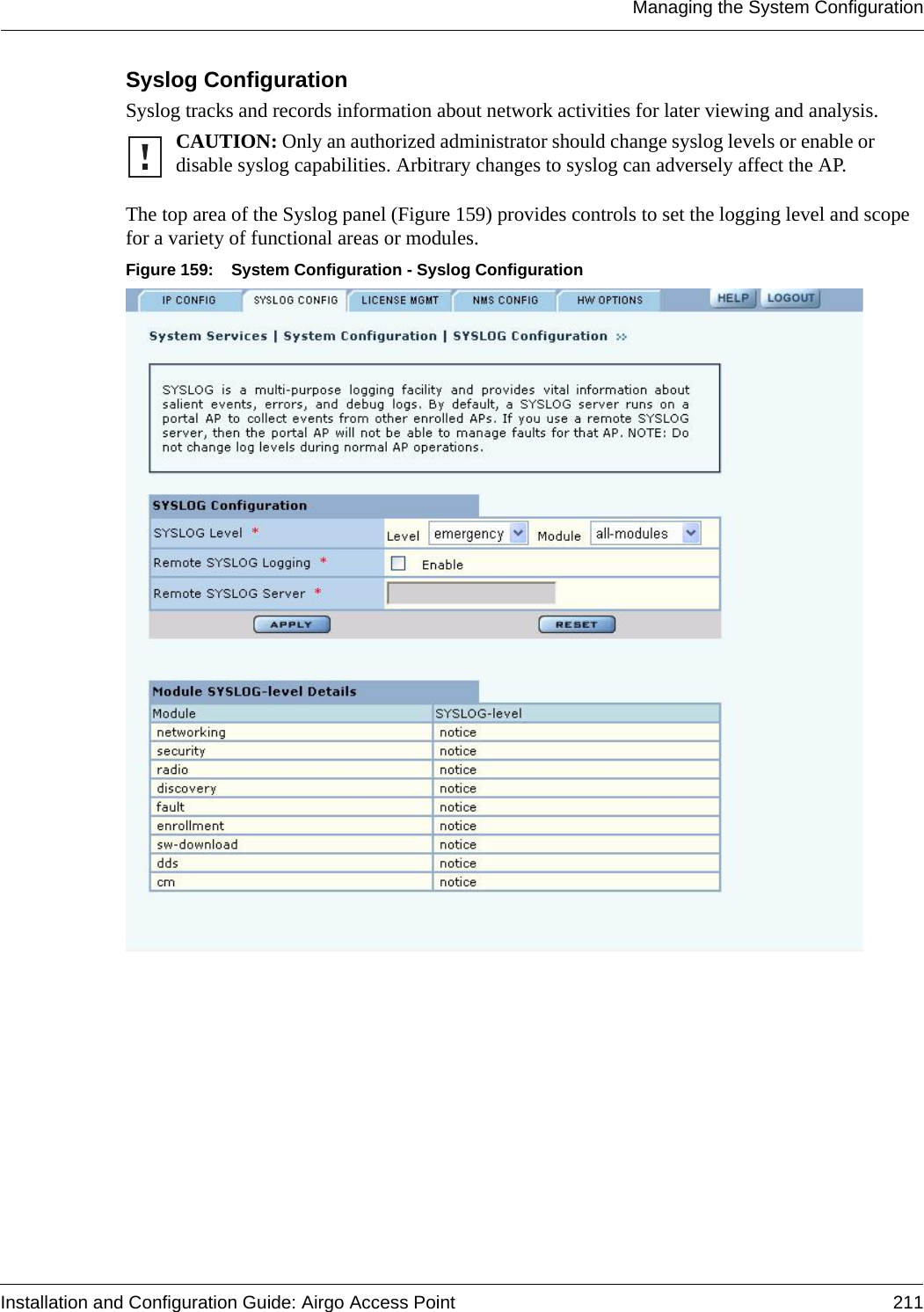 Managing the System ConfigurationInstallation and Configuration Guide: Airgo Access Point 211Syslog Configuration Syslog tracks and records information about network activities for later viewing and analysis. The top area of the Syslog panel (Figure 159) provides controls to set the logging level and scope for a variety of functional areas or modules. Figure 159: System Configuration - Syslog ConfigurationCAUTION: Only an authorized administrator should change syslog levels or enable or disable syslog capabilities. Arbitrary changes to syslog can adversely affect the AP.