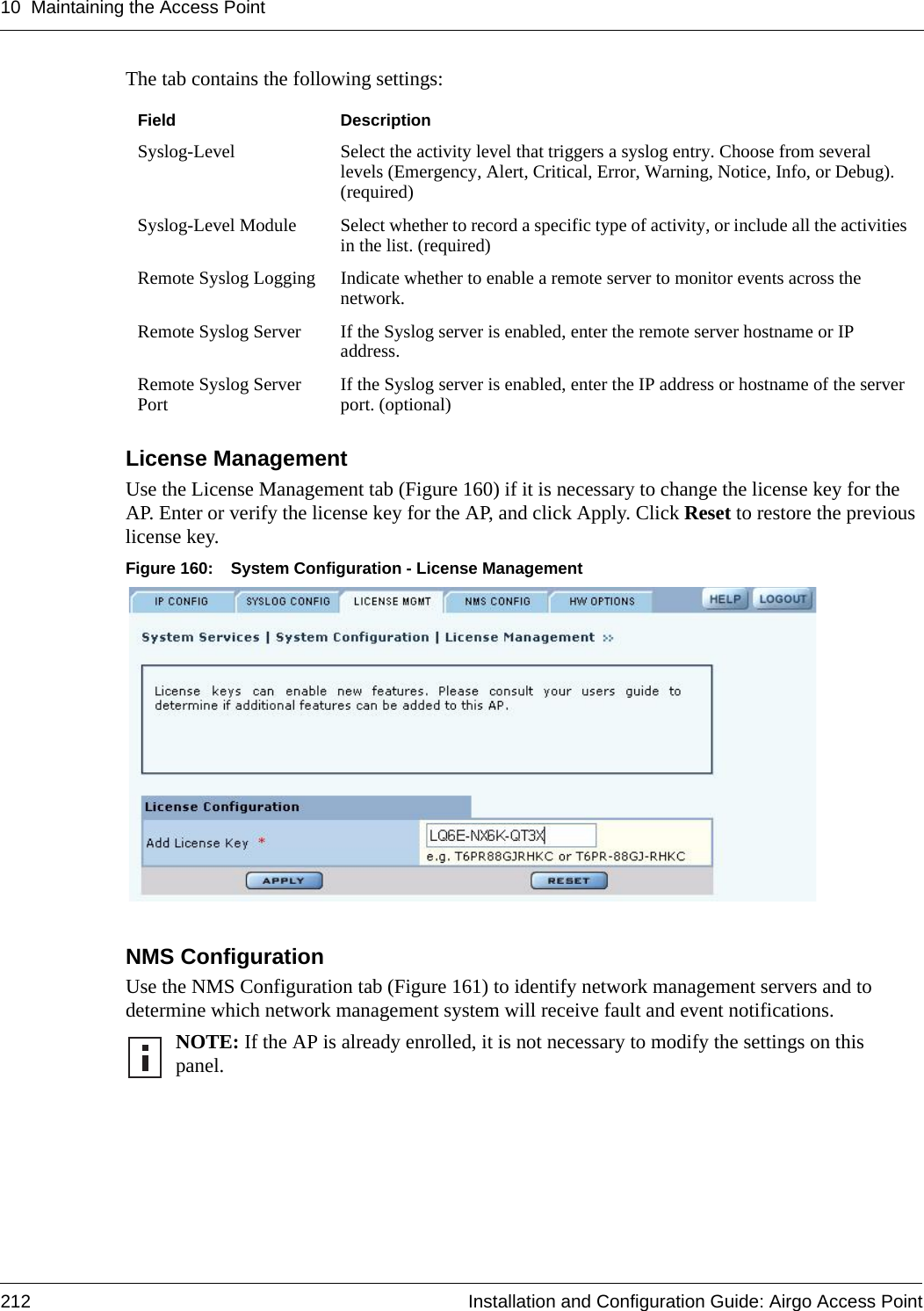 10 Maintaining the Access Point212 Installation and Configuration Guide: Airgo Access PointThe tab contains the following settings:License Management Use the License Management tab (Figure 160) if it is necessary to change the license key for the AP. Enter or verify the license key for the AP, and click Apply. Click Reset to restore the previous license key.Figure 160: System Configuration - License ManagementNMS Configuration Use the NMS Configuration tab (Figure 161) to identify network management servers and to determine which network management system will receive fault and event notifications. Field DescriptionSyslog-Level Select the activity level that triggers a syslog entry. Choose from several levels (Emergency, Alert, Critical, Error, Warning, Notice, Info, or Debug). (required)Syslog-Level Module Select whether to record a specific type of activity, or include all the activities in the list. (required)Remote Syslog Logging Indicate whether to enable a remote server to monitor events across the network.Remote Syslog Server  If the Syslog server is enabled, enter the remote server hostname or IP address.Remote Syslog Server Port If the Syslog server is enabled, enter the IP address or hostname of the server port. (optional)NOTE: If the AP is already enrolled, it is not necessary to modify the settings on this panel. 