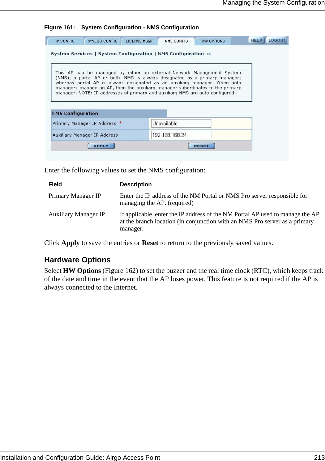 Managing the System ConfigurationInstallation and Configuration Guide: Airgo Access Point 213Figure 161: System Configuration - NMS ConfigurationEnter the following values to set the NMS configuration:Click Apply to save the entries or Reset to return to the previously saved values.Hardware Options Select HW Options (Figure 162) to set the buzzer and the real time clock (RTC), which keeps track of the date and time in the event that the AP loses power. This feature is not required if the AP is always connected to the Internet. Field DescriptionPrimary Manager IP Enter the IP address of the NM Portal or NMS Pro server responsible for managing the AP. (required)Auxiliary Manager IP  If applicable, enter the IP address of the NM Portal AP used to manage the AP at the branch location (in conjunction with an NMS Pro server as a primary manager. 