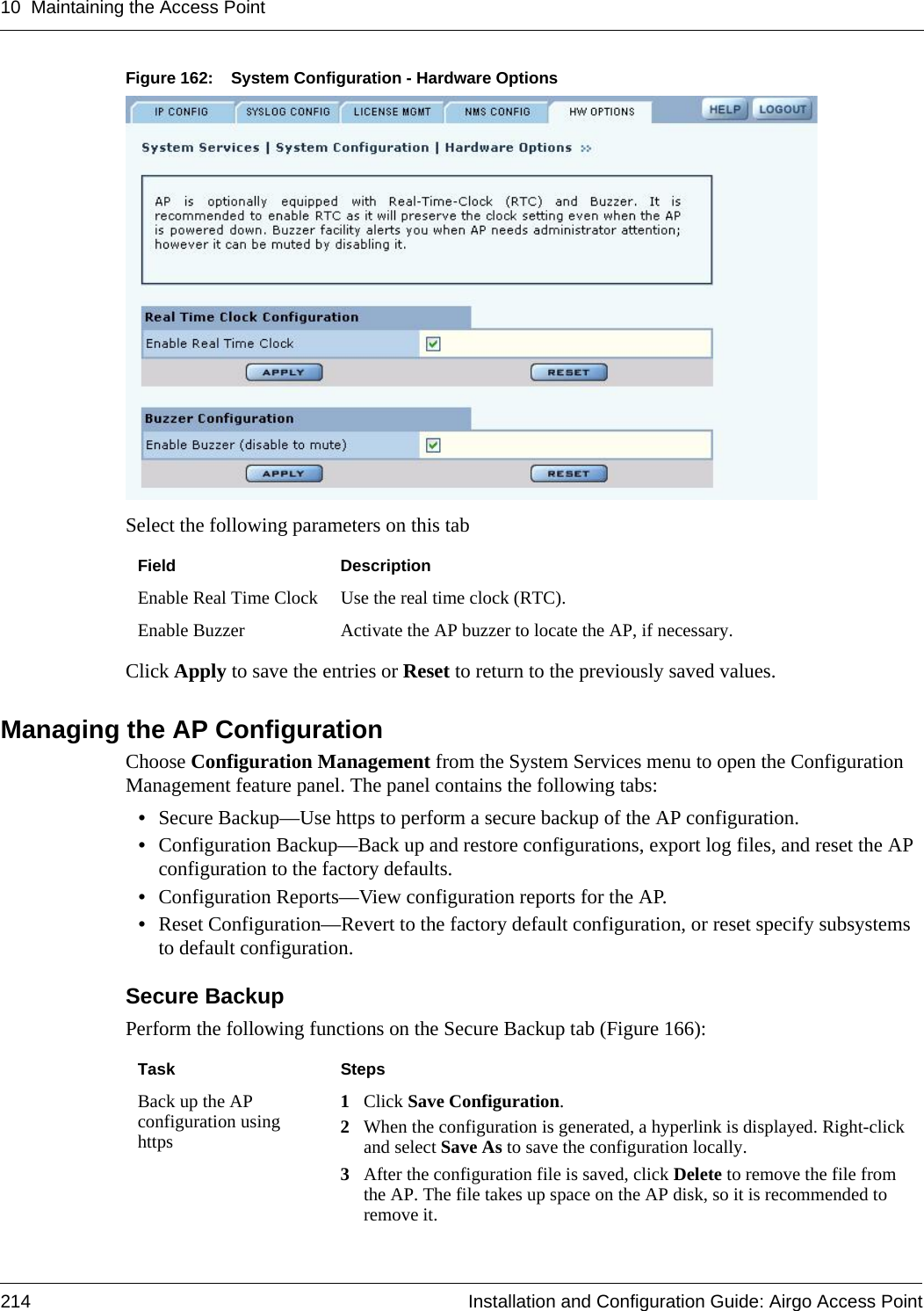 10 Maintaining the Access Point214 Installation and Configuration Guide: Airgo Access PointFigure 162: System Configuration - Hardware OptionsSelect the following parameters on this tabClick Apply to save the entries or Reset to return to the previously saved values.Managing the AP ConfigurationChoose Configuration Management from the System Services menu to open the Configuration Management feature panel. The panel contains the following tabs:•Secure Backup—Use https to perform a secure backup of the AP configuration.•Configuration Backup—Back up and restore configurations, export log files, and reset the AP configuration to the factory defaults.•Configuration Reports—View configuration reports for the AP.•Reset Configuration—Revert to the factory default configuration, or reset specify subsystems to default configuration.Secure BackupPerform the following functions on the Secure Backup tab (Figure 166):Field DescriptionEnable Real Time Clock Use the real time clock (RTC).Enable Buzzer Activate the AP buzzer to locate the AP, if necessary. Task StepsBack up the AP configuration using https1Click Save Configuration.2When the configuration is generated, a hyperlink is displayed. Right-click and select Save As to save the configuration locally.3After the configuration file is saved, click Delete to remove the file from the AP. The file takes up space on the AP disk, so it is recommended to remove it.