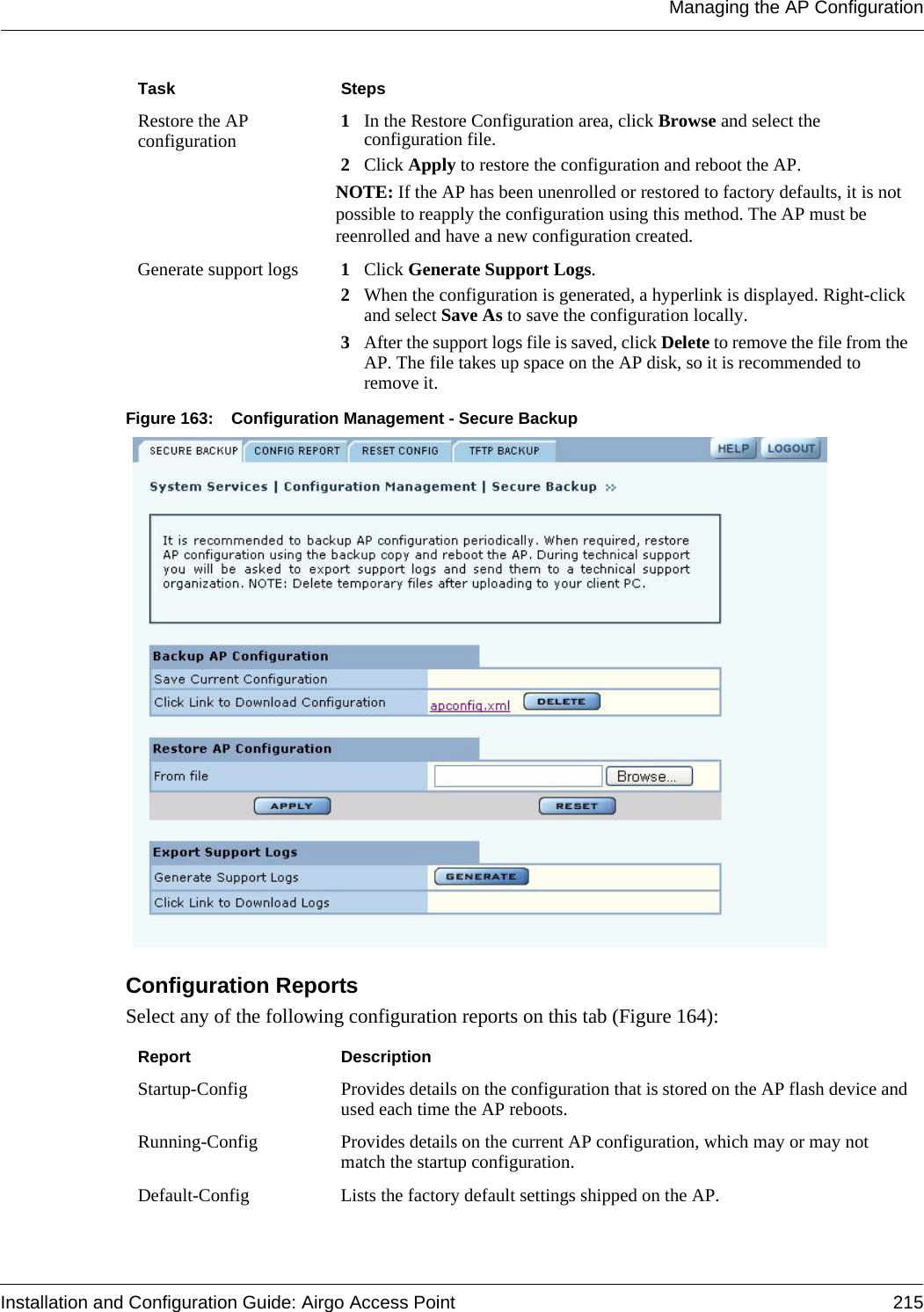 Managing the AP ConfigurationInstallation and Configuration Guide: Airgo Access Point 215Figure 163: Configuration Management - Secure BackupConfiguration Reports Select any of the following configuration reports on this tab (Figure 164):Restore the AP configuration 1In the Restore Configuration area, click Browse and select the configuration file.2Click Apply to restore the configuration and reboot the AP.NOTE: If the AP has been unenrolled or restored to factory defaults, it is not possible to reapply the configuration using this method. The AP must be reenrolled and have a new configuration created.Generate support logs 1Click Generate Support Logs.2When the configuration is generated, a hyperlink is displayed. Right-click and select Save As to save the configuration locally.3After the support logs file is saved, click Delete to remove the file from the AP. The file takes up space on the AP disk, so it is recommended to remove it.Report DescriptionStartup-Config Provides details on the configuration that is stored on the AP flash device and used each time the AP reboots. Running-Config Provides details on the current AP configuration, which may or may not match the startup configuration.Default-Config Lists the factory default settings shipped on the AP.Task Steps