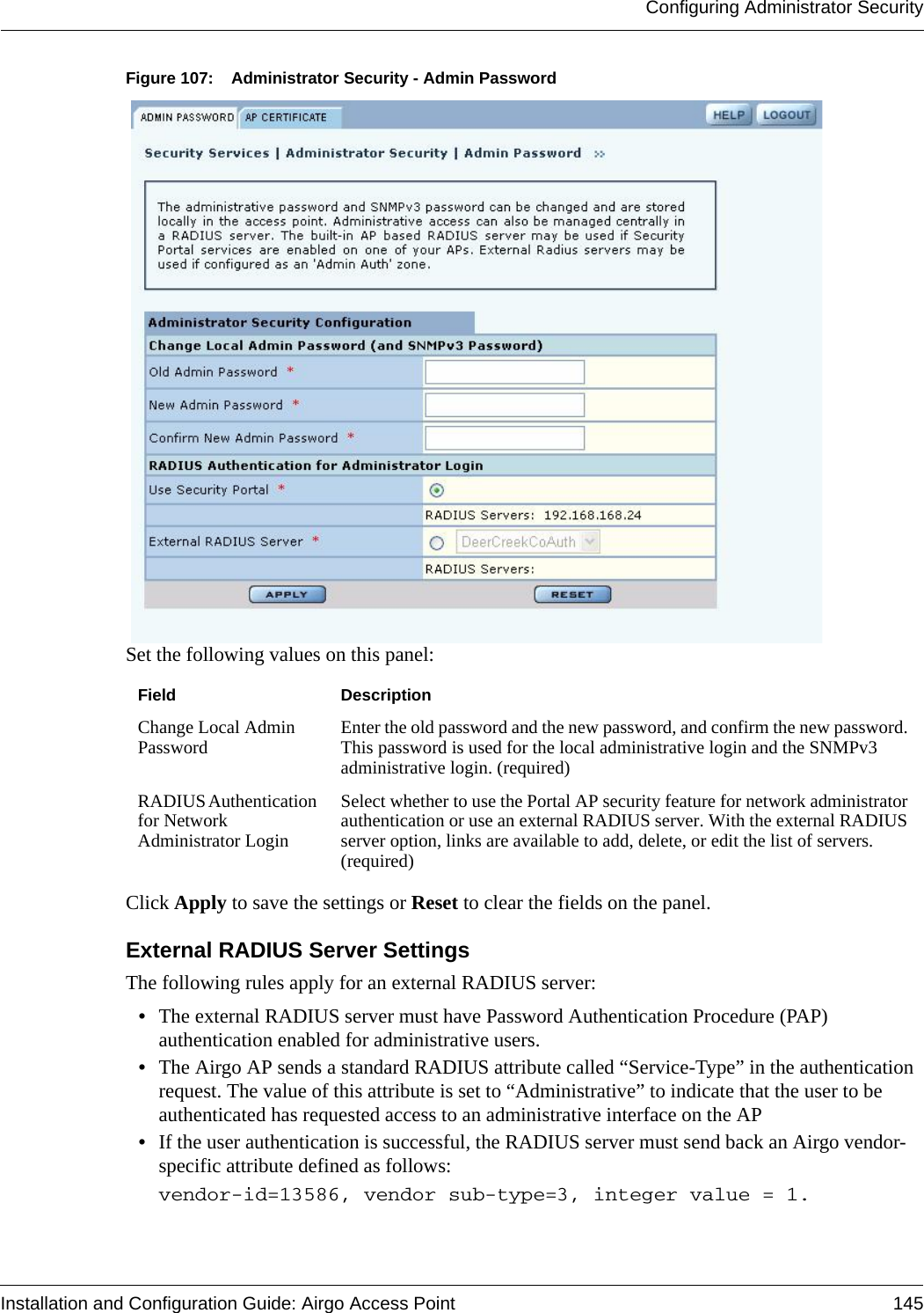 Configuring Administrator SecurityInstallation and Configuration Guide: Airgo Access Point 145Figure 107: Administrator Security - Admin PasswordSet the following values on this panel:Click Apply to save the settings or Reset to clear the fields on the panel.External RADIUS Server SettingsThe following rules apply for an external RADIUS server:•The external RADIUS server must have Password Authentication Procedure (PAP) authentication enabled for administrative users.•The Airgo AP sends a standard RADIUS attribute called “Service-Type” in the authentication request. The value of this attribute is set to “Administrative” to indicate that the user to be authenticated has requested access to an administrative interface on the AP •If the user authentication is successful, the RADIUS server must send back an Airgo vendor-specific attribute defined as follows: vendor-id=13586, vendor sub-type=3, integer value = 1. Field DescriptionChange Local Admin Password Enter the old password and the new password, and confirm the new password. This password is used for the local administrative login and the SNMPv3 administrative login. (required)RADIUS Authentication for Network Administrator LoginSelect whether to use the Portal AP security feature for network administrator authentication or use an external RADIUS server. With the external RADIUS server option, links are available to add, delete, or edit the list of servers. (required)